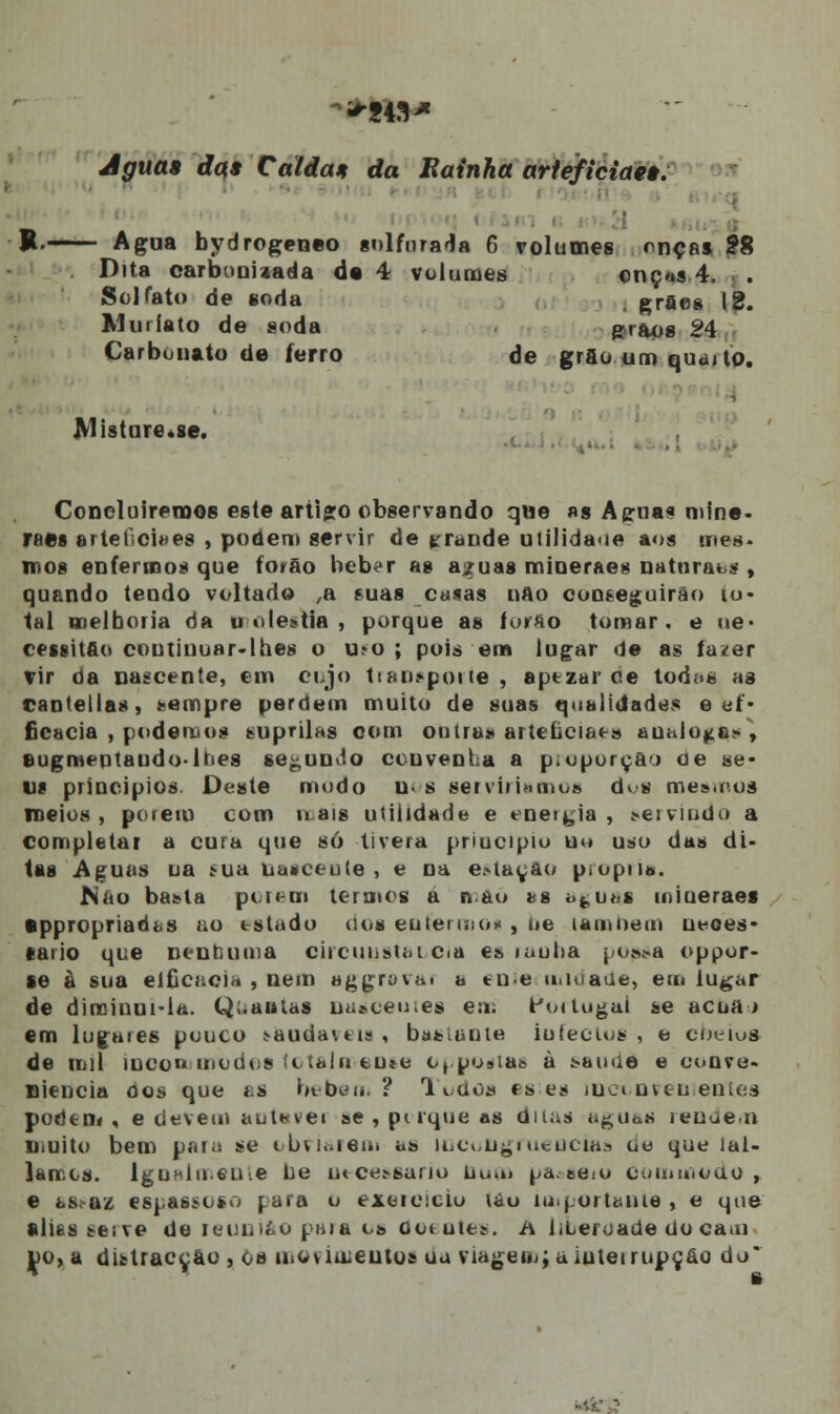 Aguas das Caídas da Bainha arteficiaes. ■ R-—-— Agua bydrogeneo sulfurada 6 volumes onças 28 Dita carbooiaada da 4 volumes onç«s 4. . Sol fato de soda grfies 12. Minuto de soda grãos 24 Carbonato de ferro de grão um quaj to. Misture.se. Concluiremos este artigo observando qwe as Agua? mine- raes arteficiaes , podem servir de grande utilidade aos mes. mos enfermos que forão beber as aguas mineraes natnraos , quando tendo voltado ,a suas ca«as nAo conseguirão to- tal melhoria da u olestia , porque as íorao tomar, e ue* cessitfio coutiuuar-lhes o u?o ; pois em lugar de as fazer vir tía nascente, em cujo tianspoue, aptzar ce todos as cantellas, sempre perdem muito de suas qualidades e ef- icácia , podemos suprilas com outra» arteíiciaea au;.lo^fi» , eugmeinaiido-lt-.es secundo convenha a pioporç&'> oe se- us principios. Deste modo u- s serviríamos dvs mes.coí meios , porem com mais utilidade e enetyia , servindo a completar a cura que só tivera priucipio u<» uso das di- tas Aguas na Mia ua*eeule , e na estação piopiia. JNiio basta porem termos a nau í>s agusj miueraes •ppropriadas ao estado dos enfermos , i»e tamoem ueces- tario que nenhuma circuQStaocia e» «aotia possa oppor- se à sua elficacia , nem aggrovat a enie u,n>ade, em lugar de diminui-la. Q;.autas uas.ceu;es em Portugal se acuai em lugaies pouco >audavns , basiaoie iufectos , o cheios de mil incon modos íctalu tu*o o, posias à sau<ie e conve- niência oos que as bebem ? Todos estes inconvenientes podem i e devem aut*<vei se , pt-rque as ditas i.guan lenaen Diuito bem para se obviarem as iLCbii^ntcuciHa oo que íal- lamcs. Igu»lu6u.e lie ntces-sario bum pa.ee<o Cuuimodo , e assaz espassoso para o exercício tau lu.j.ortaiue , e que alies serve de reunião paia os oot utes. A liLeroade do cam po,a distracção , os movimentos ua viagem^a interrupção do
