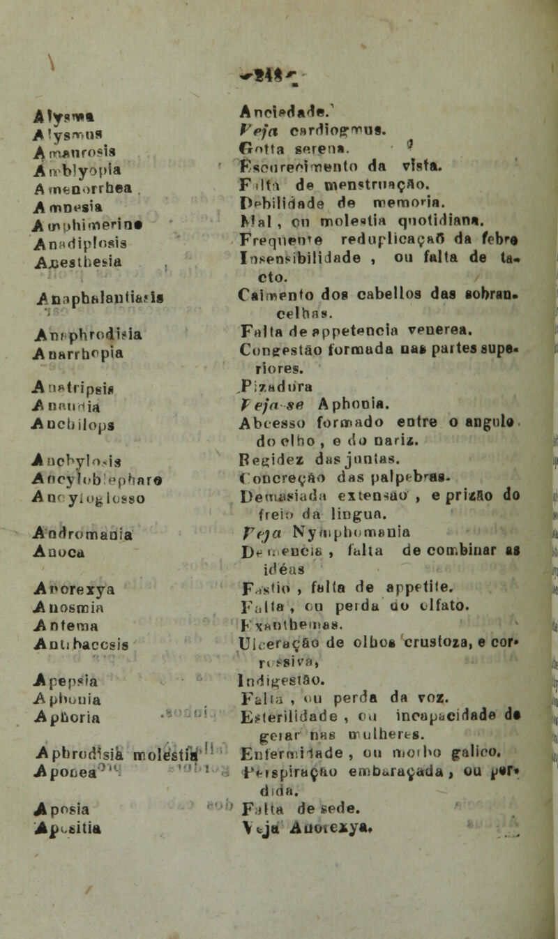 ~M A'ys*>ns Amanrosla Anblyopia A «n*:D')rrhea A mn^sia Àtnphi marine Anadiplosis Ajuesthetia AD;iphhlai)fifa.«i* An/ phrodiíia Anarrbepia Ati^tripsiii A nau'ia Ancbilops Anphylo-tis ÁócyJoBiephar* Aik yíogiosso Andromania A nuca Anorexya Anosroia A nfema Aniihaccsis Apepsia Aphouia Aplioria Apbrodísik moléstia Apooea0 Ap°$ia Ay titia Aneiedade.1 JV/rt c»rdiogr«us. Gotta serena. '} F/Scoreol mento da vista. Filti de menstruação. Debilidade de memoria. Mal , cn moléstia quotidiana. Frequente reduplicaçaft da febre Insensibilidade , ou falta de ta- cto. Caiínento dos cabellos das eobran. celhas. Falta deappetencia venérea. Congestão formada na» paites supe- riores. ,Pi7.adiira í eja se Aphooia. Abcesso formado entre o angule do olho , e do narix. Reçidez dasjontas. í oncreeao das palp^bras- UemJfiada extensão, e priíílo do freio da lingua. reja Nyíiiplxmenia De meneia, falta de combinar ag ide as F.s<io , falta de appftite. Falta , cu peida ao tlfato. h XHOtbeiDes. Uueraç&o de olho» crustoia, e cor- ri .«si va, Indigestão. Falia , ou perda da voz. Esterilidade , ou incapacidade de gerar nas mulheres. Eníerrr.Hade , ou morbo galioo. r'«-ispiraçfa) embaraçada, ou ^>tT* dirta. F<lta de sede. Vtjtt Auoie*ya» i