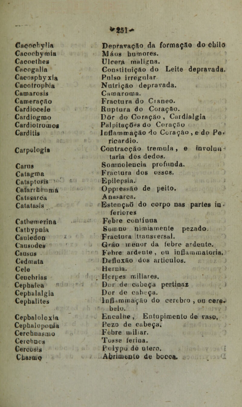 **51^ Cacoebymia Cacnethes Cncogalia Cacospbyxia Cacotrophia Camarosis Carneraçao Cardiocele Cardiogrno Cardiotromos Carditis Carpologii Canis Catagma Cataptoíis Catarrheuma Catasarca Catataus Catbemerina Catbypnia Cau ledo q Causodea Chumjs Cedmata Ceie Ceucbrias Cephalea Cephalalgia Cepbalites Cepbaloloxia Cepbalupouia Cerchuasmo Ceiclioes Cercosis CUasoiQ Depravação da formação do cbilo Má os bumores. Ulcera maligna. Constituição do Leite depravada. Pulso irregular Nutrição depravada. Camaroma. Fractura do Cianeo. Ruptura do Coração. Dor do Coraçgo, Cardialgia Palpitaç6*s do Coração Jcflamrração do Coração ,e do Pô» ricardio. Contracção tremula, e involun- tária dos dedos. Somuolencia profunda. Fractura dos ossos. Epilepsia. Oppteissão de peito. Anasarca. EstençaÒ* do corpo nas partes in- feriores Febre contínua Soit.uo nimiamente pezado. Fractura tiansversal. Gráo ireuor da febre ardeute. Febre ardente, ou ioflaiiunaloiia, Defluxão dos articulos. Hérnia. Herpes miliares, D; i de còbeça pertinaz Dor de cabeça. lnflnmmação do cérebro , ou cere. belo. Encalhe, Entupimento de vaso, Fezo de cabeça. Febre niiliar. Tosse ferina. Polypu do útero. Abrúntulo de bocca.