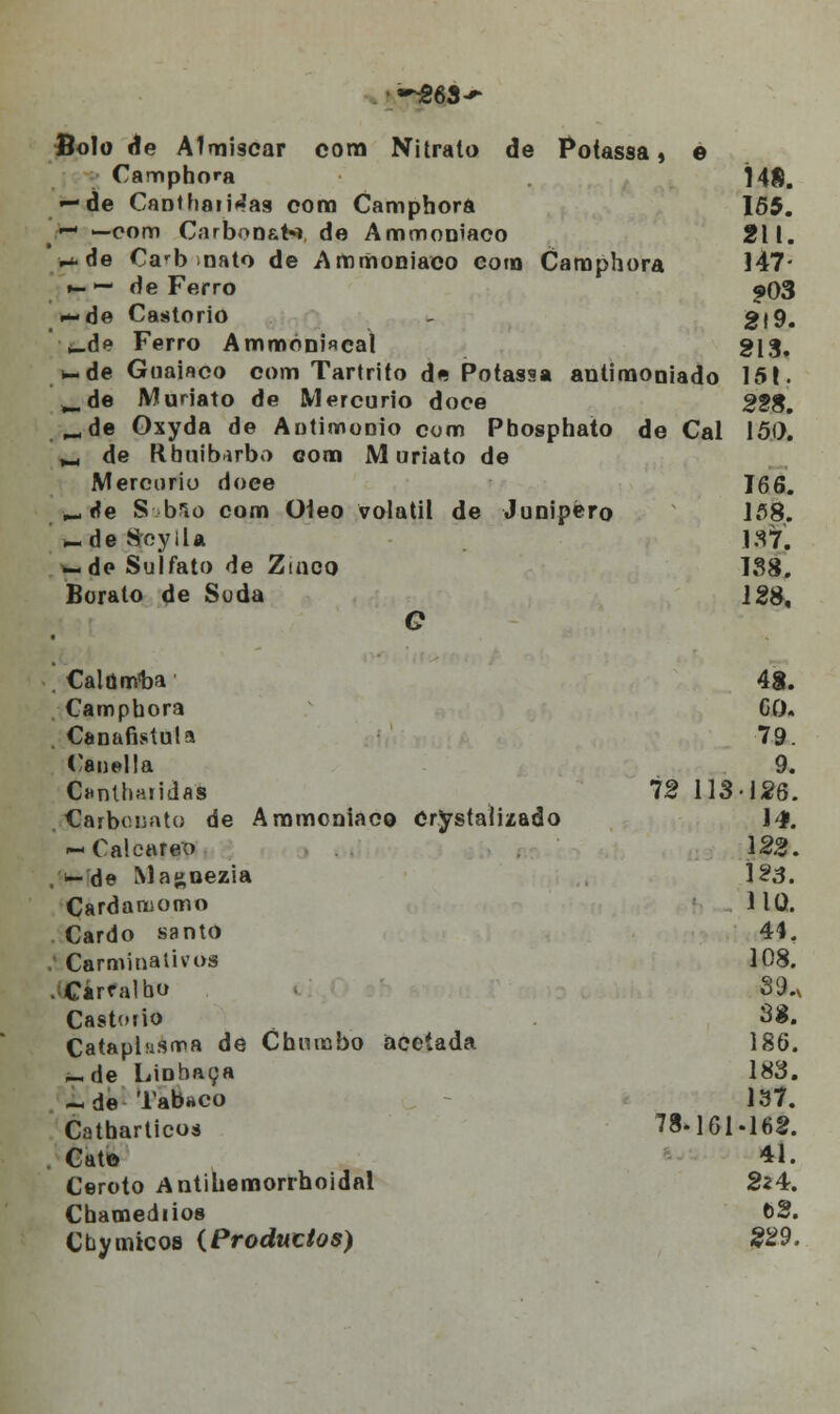 ~963-»* fiolo de Almiscar cora Nitrato de Potassa » e Camphora Í48. — de Canthaii^as com Camphora 155. ^- -com Carbonate de Ammoniaco 211. ^.de Carb nato de Ammoniaco com Camphora 147* *- — de Ferro ^03 **áe Castorio - 2(9. i_de Ferro Ammóni«cal g[3. *-de Guaiaco com Tartrito de Potassa antimoniado 151. ^.de Muriato de Mercúrio doce 228. ^de Gxyda de Autimonio com Pbosphato de Cal 150. ^ de Rbuibarbo oona Muriato de Mercorio doee 166. ^ rfe S bso com Óleo volátil de Junipèro 158. ^.deSeyila 137. ^.de Sulfato de Zinco 138. Borato de Soda 128, C . CalúnYba 48. Campbora GO. . Canafistula 79. Canella 9. Cuntliatidas 72 113-126. Carbonato de Ammoniaco Cristalizado 14. — Calcare'0 122. , —de Magnezia 123. Cardaruomo na. Cardo santo 44. .' Carminativos 108. .;Cárralbo 89.x Castorio 38. Cataplasma de Chumbo acetada 186. ,-de Linhaça 183. - de Tabaco 137. Catharticos 78- 161-168. Cat© 41. Ceroto Antihemorrhoidal 224. Chamediios 62. Cby micos (Producios) 229.
