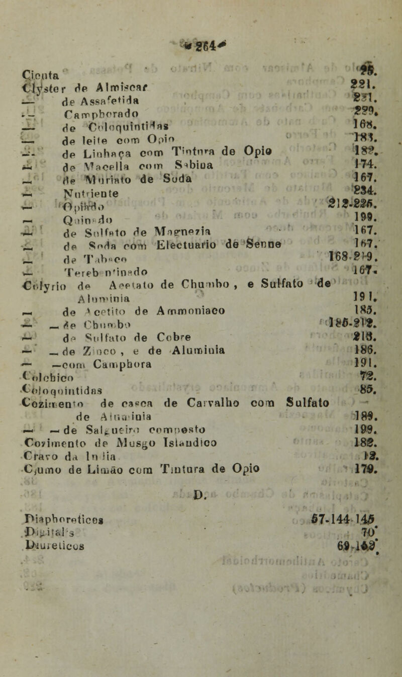 Cicuta' '*& Clyster de AlmVoar 2g,« — de Assa'e«Ha Wl. Parvpborndo 2?9, — He Clof|UÍnli^«8 16*. — de lei<e cot» Ópio WS. de Linhnça com Tintnm de Ópio 1**'. Á ae Vfacella com S^bioa 174. J, íIp \1 «inato de Soda 167. — Nut'ieote °^4. U ftpHfflo 213-82/í. — Q mo do 1^9. — de Soluto de Minoria 1S7. Í, de Soda rom Electuario de Senne lr»7.' de Tab«ce 168 ?^9. — Tereb nMnado 167. Ctlyfio d*» Acetato de Chumbo , e Sulfato de A Intvinia 19 I. »- de Acetito de Ammoniaco 1S5. — _rfe Cbiirobo ]8a.fl«. — de Sulfato de Cobre 219. — —de Zinco, e de Aluroinia 186. ■^ —com Campbora 191. ( olohico 7*2. ■{-■ojoqnmtidas 85. Cozi:ren5o de cssoa de Carvalho cona Sulfato de Alatuíoia 189. —- —de Salgueiro composto 199. Cozimento de Musgo IsUudioo 182. Cravo da In íia ri. C,uino de Limão cora Tintura de Ópio 170. D. JViapboroticoí 67-144 143 •■Peitais 70* diuréticos 69 i*#*