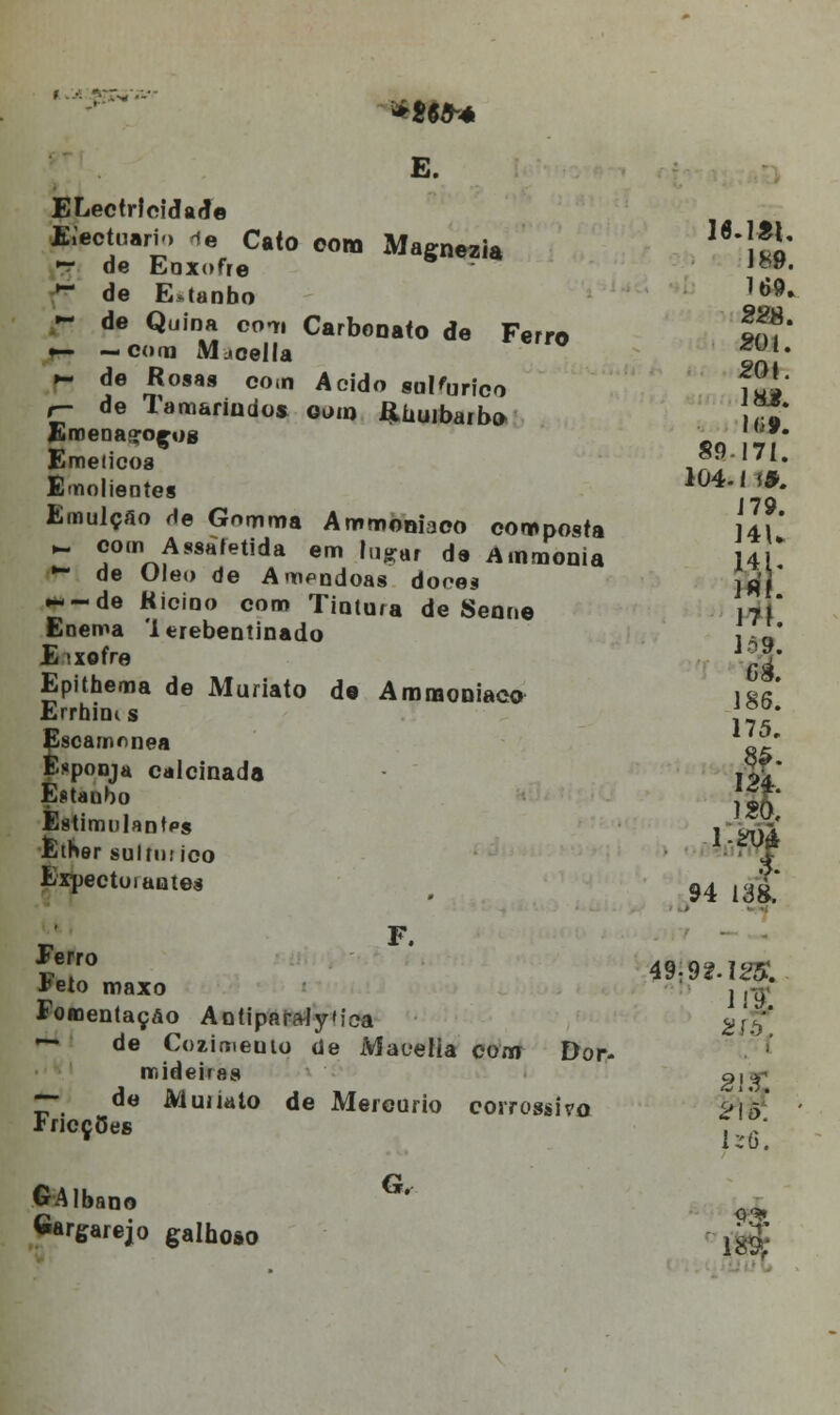 **•** E. ELectrlcidarle fcectuario ie Cato eom Magnezia !!0' •3f de Enxofre '**• * de E*tanbo }*9- - de Quina com Carbonato de Ferro Im' •— —com Mjoella U1, »- de Rosas com Acido sulfúrico fui' r- de lamariudos oom ftuuibarb» ,«!' Emenaçoços J**« Emeiico8 ,?. * Emolientes ^''g* Emulçao He Gomma Aromoniaco composta 141' - com Assafetida em íu-ar de Ainmonia 141* •~ de Óleo de Aropndoas dores ]fi' * ~~de Kicino coro Tintura de Senne 17,* Enema 'lerebentinado { a Eixofre J^' Epithema de Muriato de AmmoDiaca \&r Errtaims j^* fscamnnea JJl' . sponja calcinada iS* Estanho {;£• EstimnlantPs j-Í& Êther sultntico ■'> f Expectui antes # 94 13|* Í!° OÍ9M2K ■feto maxo , ,^ Foaientaçâo Antipara-lyica gj-^ — de Cozimento de Maoeíia com Dor- mideiras Q|^ —■ de Muiiato de Mercúrio coirossivo íricçCes 2! <5. U3. GAlbano G' Gargarejo galooso jg| Q'*