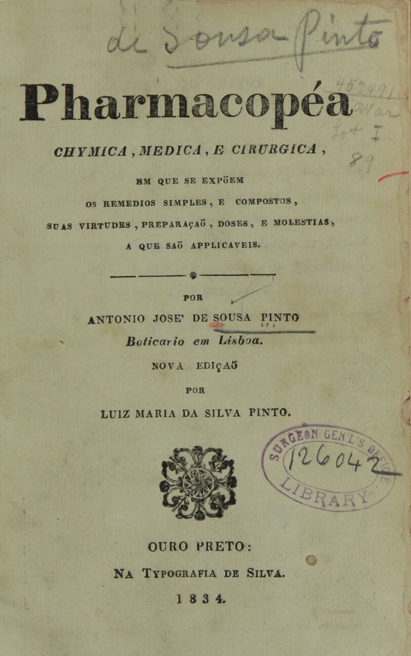 Pharmacopéa CHYMÍCA , MEDICA , E CLRURGICA , HM QUE SE EXPoEM OS REMÉDIOS SIMPLES , E COMPOSTOS , SUAS VIRTUDES , PREPARAÇÃO , DOSES, E MOLÉSTIAS, A QUE SAO APPLICAVEIS. * POR ANTÓNIO JOSÉ' DE SOUSA PINTO Boticário em Lisboa. NOVA EDIÇA5 POR LUIZ MARIA DA SILVA PINTO. 'St OURO PRETO: O Na Typografia de Silva. 18 3 4.