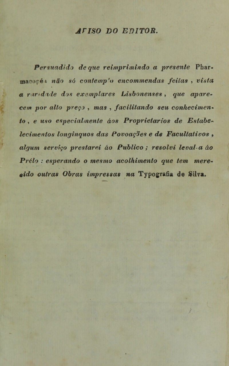 ATISO DO EDITOR. Persuadido de que reimprimindo a presente Phar- mar»opé» não só contemp'o encommendas feitas , vista a r indvie dos exemplares Lisbonenses, que apare- cem por alto preço , mas , facilitando seu conhecimen- to , e uso especialmente áos Proprietários de Estabe- lecimentos longínquos das Povoações e de Facultativos ♦ algum serviço prestarei áo Publico; resolvi levai-a áo Prelo : esperando o mesmo acolhimento que tem mere- cido outras Obras impressas na Typografia de Silva.