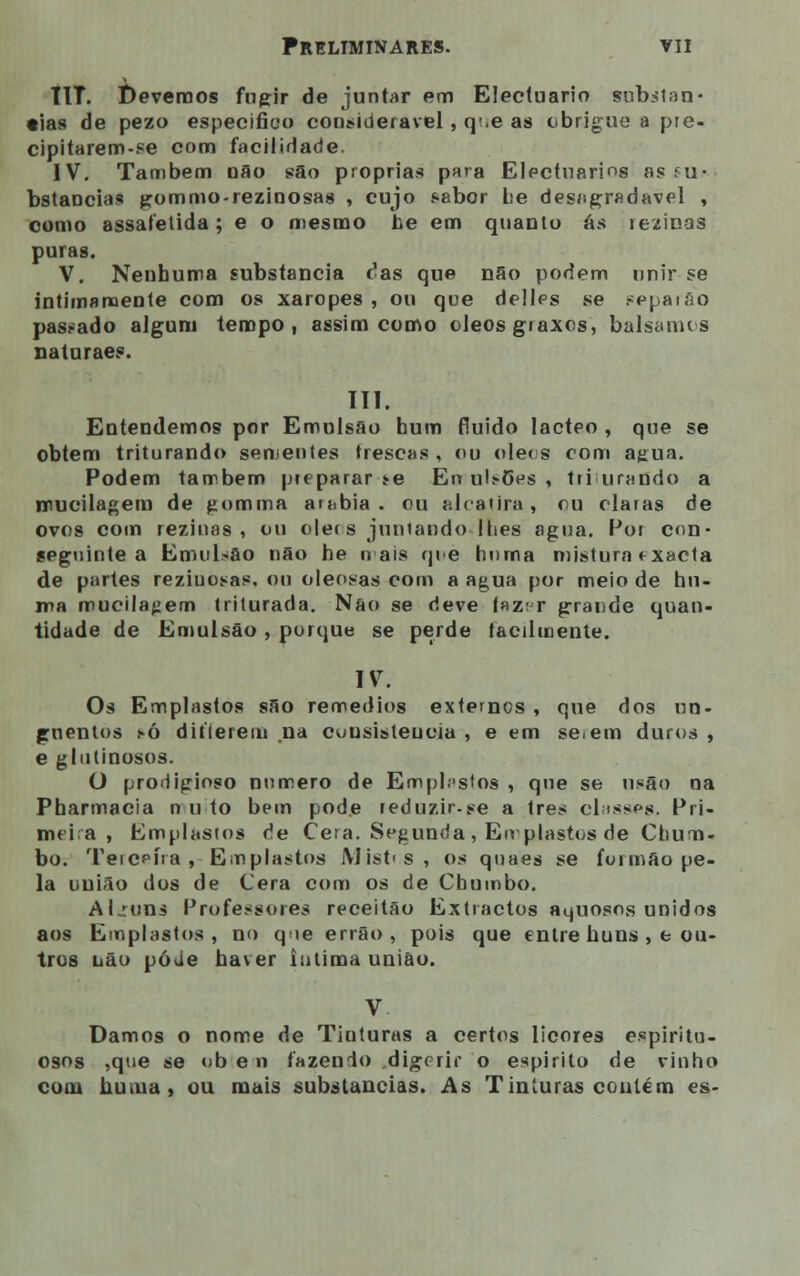 tlT. t)evemos fugir de juntar em Electuario subitan- •ias de pezo especifico considerável, q<.e as obrigue a pre- cipitarem-se com facilidade. IV. Também não são próprias para Electuarios as ru- bstaocias gommo-rezioosas , cujo sabor he desagradável , como assafetida ; e o mesmo he em quanto ás reziuas puras. V. Nenhuma substancia rJas que não podem unir se intimamente com os xaropes , ou que delles se sepaiao pas-ado algum tempo, assim como óleos graxcs, bálsamos naturaes. III. Entendemos por Emulsão hum fluido lácteo , que se obtém triturando sementes frescas, ou óleos com agua. Podem também preparar *e Eu ulsões , triturando a nnueilagem de gomma arábia, ou alcatira, ou claras de ovos com reziuas , ou olecs juntando lhes agua. Por con- seguinte a Emulsão não he n ais qi.>e huma mistura fxacta de partes reziuosas, ou oleosas com a agua por meio de hu- ma mueilafiem triturada. Não se deve faz; r grande quan- tidade de Emulsão , porque se perde facilmente. IV. Os Emplastos são remédios externos , que dos un- guentos tò diflerem na cuusisteucia , e em se.em duros , e glutinosos. O prodigioso numero de Emplastos , que se u.«ão na Pharmacia n u to bem pode reduzir-se a três classes. Pri- mt i a , Emplastos de Cera. Segunda , Emplastos de Chum- bo. Tercpfra , Emplastos Mist»s, os quaes se formão pe- la união dos de Cera com os de Chumbo. Al .runs Professores receitão Extractos aquosos unidos aos Emplastos, no qie errão , pois que entre huns , e ou- tros não póUe haver intima união. V Damos o nome de Tinturas a certos licores espiritu- osos ,que se ob e n fazendo .digerir o espirito de vinho com huma, ou mais substancias. As Tinturas contém es-