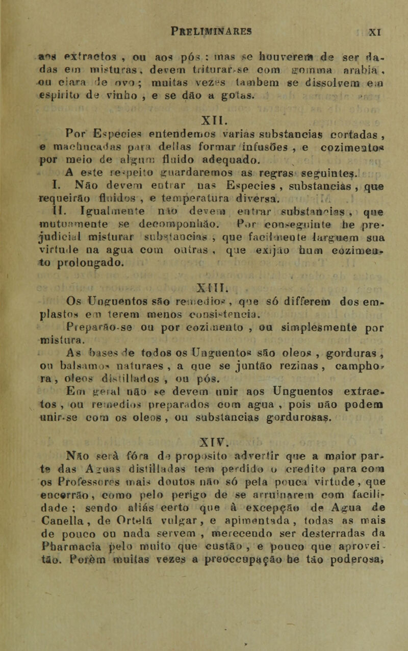 a^s extractos , ou aos pós : mas se houverem de ser da- das em misturas, devem triturai-,»p com SQriíma arábia, ou ciara Je ovo; muitas vezus Umbem se dissolvem e,o espirito d^ vinho , e se dão a goías. XII. Por Espécie* entendemos varias substancias cortadas , e machucadas para delias formar infusões, e cozimeato* por meio de algum fluido adequado. A este re-peito guardaremos as regras seguintes. I. Não devem eutrar na* Espécies, substancias, que requeirão fluidos , e ten^peratura diversa. II. Igualmente nlo deve o entrar substí\nnias , que mutuamente se decomponhão. Por con.-eguinte tie pre- judici;;l misturar substancias , que facilmente larguem sua virtude na agua com outras , que exijão hum cozirneu- to prolongado. xni. Os Unguentos são remediou , que só differem dos em- plasto* en terem menos consistência. Pieparão-se ou por cozimento , ou simplesmente por mistura. As bases ^e todos os Unguentos são óleos , gorduras, ou balsam ia naturaes , a que se juntão rezinas , camphor ra , óleos di»illados , ou pós. Em geial não í*e devem unir aos Unguentos extrac- tos , ou remédios preparados com agua , pois não podem unir-se com os óleos, ou substancias gordurosas. XIV. Não será fora d ; propósito advertir que a maior par- te das Amas distiladas tem pendido o credito para eo'ti os Professores mais doutos não só peia pouca virtude, que encerrão, como pelo perigo de se arruinarem com facili- dade ; sendo aliás certo que à excepção de Agua de Canella, de Ortelã vulgar, e apimentada, todas as mais de pouco ou nada servem , merecendo ser desterradas da Pharmacia pelo muito que custão , e pouco que aprovei tão. Porém muitas vezes a preoccupação be tão poderosa,