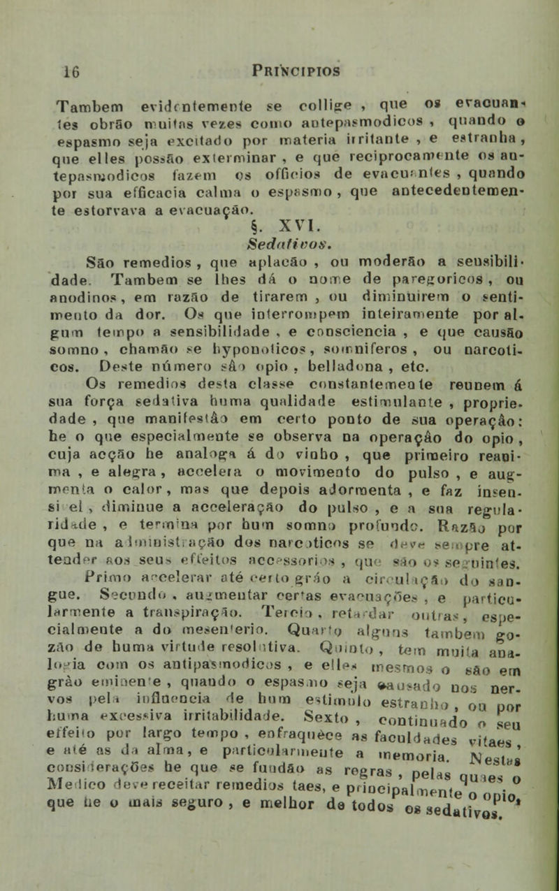 Também evidentemente se collijre , que os evacuam les obrSo muitas vezes como aotepasmodicos , quando o espasmo seja excitado por matéria irritante , e estranha, que elles possao exterminar, e que reciprocamente os au- tepasruodicos fazem os offieios de evacu; ntes , quando por sua efficacia calma o espasmo, que antecedentemen- te estorvava a evacuação. §. XVI. Sedativo». Sao remédios , que aplacao , ou moderão a seusibili- dade. Também se lhes dá o aune de parejroricos , ou anodinos, em razão de tirarem, ou diminuírem o senti- mento da dor. Oa que interrompem inteiramente por ai- gum tempo a sensibilidade , e consciência , e que causSo somno , chamão se hypouolicos , somniferos , ou narcóti- cos. Deste número sâ > ópio , belladona , etc. Os remédios desta classe constantemente reúnem á sua força sedativa huma qualidade estimulante , proprie- dade , que manifestào em certo ponto de sua operação: he o que especialmente se observa na operação do ópio , cuja acção he análoga á do viobo , que primeiro reani- ma , e alegra, acoelera o movimento do pulso , e auç- monta o calor, mas que depois adormenta, e faz ínsen- si el, diminue a acceleração do pulso, e a sua regula- ridade , o termina por hum somno profunde. Razão por que na administração dos narcóticos se deve sempre at- teadr ío.-í seus ef.feitos accessori os , qu< são o? seguintes. Primo aceelerar até certo gráo a circulação do san- gue. Secundo , augmeutar ceras evacuações , e particu- larmente a transpiração. Tercio, retardar outras, esne- cialmeute a do mesen'erio. Quarta alguns também go- zão de huma virtude resol ,tiva. Quinto , tem muita ana- Ic ia com os antipaismodicos , e elles mesmos o são em grào eminente, quando o espasmo seja eausada uos ner. vos pela influencia de hum estimulo estranho ou por huma excessiva irritabilidade. Sexto , continuado o seu eíteno por largo tempo , enfraquece as faculdades vitaes e até as da alma, e particularmente a memoria NesiJ considerações he que se fundão as regras, pelas quie< „ Medico deve receitar remédios taes, e principalmente o nnL que tie o mais seguro , e melhor da todos os sedati
