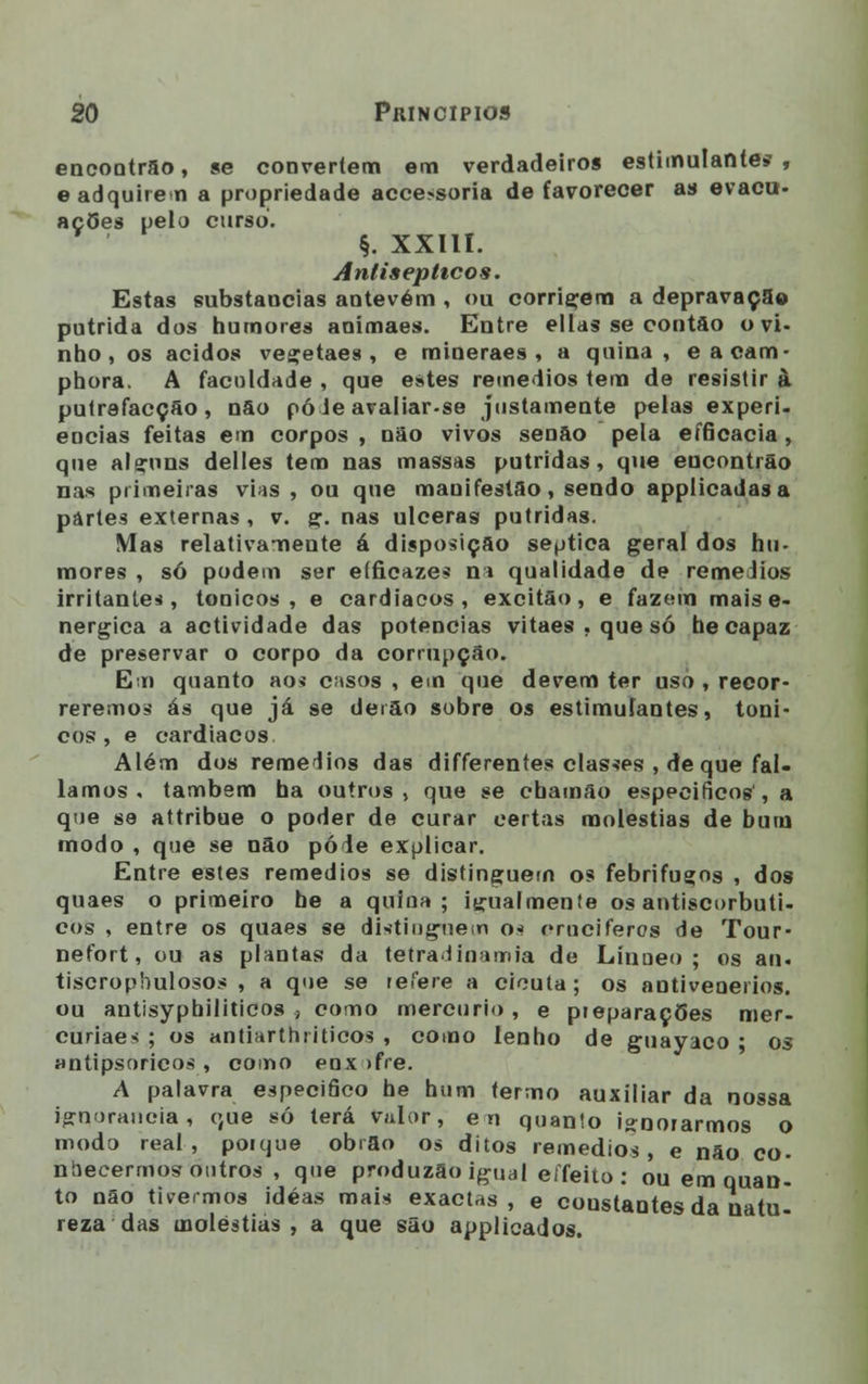 encontrão, se convertem em verdadeiros estimulantes, e adquirem a propriedade acce>soria de favorecer as evacu- ações pelo curso. §. XXIII. Antisepticos. Estas substaucias antevém , ou corrigem a depravação pútrida dos humores animaes. Entre ellas se contão o vi- nho, os ácidos vegetaes , e mineraes , a quina, eacam- phora. A faculdade , que estes remédios tem de resistir à putrefacção , não pó Je avaliar.se justamente pelas experi- ências feitas em corpos , não vivos senão pela eíficacia , que alçuns delles tem nas massas pútridas, que encontrão nas primeiras vias , ou que mauifestão, sendo applicadasa partes externas , v. g. nas ulceras pútridas. Mas relativamente á disposição séptica geral dos hu- mores , só podem ser eíficazes na qualidade de remédios irritantes, tónicos, e cardíacos, excitão, e fazem mais e- nergica a actividade das potencias vitaes.quesó hecapaz de preservar o corpo da corrupção. Em quanto ao* casos , em que devem ter uso , recor- reremos ás que já se derão sobre os estimulantes, tóni- cos , e cardíacos Além dos remédios das differentes classes , de que fal- íamos . também ha outros, que se cbamão especifico»', a que se attribue o poder de curar certas moléstias de bum modo , que se não pôde explicar. Entre estes remédios se distinguem os febrifuços , dos quaes o primeiro he a quina; igualmente os antiscorbuti- cos , entre os quaes se distinguem o* oruciferos de Tour- nefort, ou as plantas da tetradínamia de Línoeo ; os an. tiscrophulosos , a que se refere a cicuta ; os aotivenerios. ou antisypbiliticos ., como mercúrio , e preparações mer- curiaes ; os antiarthiiticos , como lenho de guayaco ; os antipsoricos , como enx >fre. A palavra especifico he hum termo auxiliar da nossa ignorância, que só lerá valor, en quanio ignorarmos o modo real, porque obrão os ditos remédios, e não co- nbecermos outros , qne produzão igual eífeito : ou em quan- to não tivermos idéas mais exactas, e coustantes da natu- reza das moléstias, a que são applicados.