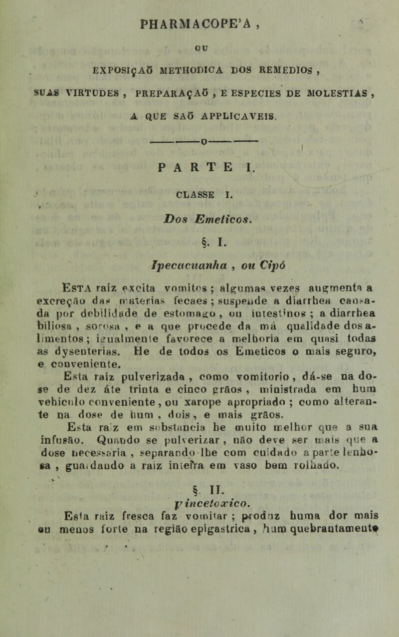 PHARMACOPE'A , ou EXPOSIÇÃO METHODICA DOS REMÉDIOS , SUAS VIRTUDES , PREPARAÇA6 , E ESPÉCIES DE MOLÉSTIAS , A QUE SAÕ APPLICAVEIS. O PARTE I. CLASSE I. Dos Eméticos. §• I. Ipecacuanha , ou Cipó Esta raiz excita vomitas ; alçumas vezes augmenta a excreção das n aterias fecaes ; suspende a diarrbea cao,-a- da por debilidade de estômago , ou intestinos ; a diarrhea biliosa , sorosa , e a que procede da má qualidade dos a- lanentos; iirualmeníe favorece a melhoria em quasi todas as dyseoterias. He de todos os Eméticos o mais seguro, e conveniente. Esta raiz pulverizada , como vomitório , dá-se na do- se de dez áte trinta e cinco grãos , ministrada em hum vehiculo conveniente, ou xarope apropriado; como alteran- te na dose de hum, dois, e mais grãos. Esta ra z em substancia be muito melhor que a sua infusão. Quando se pulverizar , não deve ser mais que a dose nece-ii-aria , separando lhe com cuidado a parte lenho- sa , gua.daudo a raiz inteira em vaso bem rolhado. § II. yincetoxico. Es<a raiz fresca faz votni'ar ; produz huma dor mais ou menos íorte na região epigastrica, hum quebraotameutf