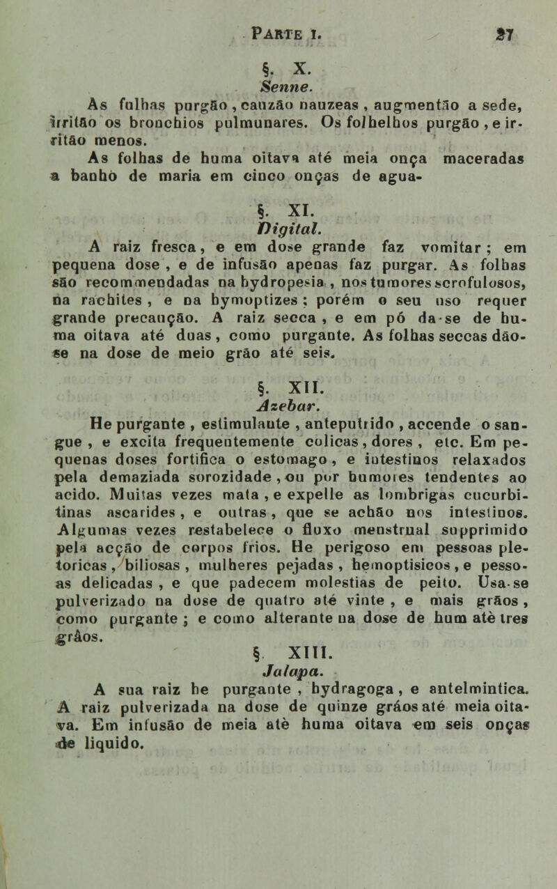 §. X. Senne. As fuinas purgâo , eauzão nauzeas , augmentSo a sede, irritão os bronchios pulmunares. Os folhelhos purgão,eir- ritão menos. As folhas de huma oitava até meia onça maceradas a banho de maria em cinco onças de agua» §. XI. Digital. A raiz fresca, e em dose grande faz vomitar; em pequena dose , e de infusão apenas faz purgar. As folhas sfio recommendadas na hydropesia , nos tumores scrofulosos, na rachites , e oa bymoptizes ; porém o seu uso requer grande precaução. A raiz secca , e em pó da se de hu- ma oitava até duas, como purgante. As folhas seccas dão- se na dose de meio grão até seis. §. XII. Azebar. He purgante , estimulaute , anteputrido , accende o san- gue , e excita frequentemente cólicas, dores , etc. Em pe- quenas doses fortifica o estômago , e intestinos relaxados pela demaziada sorozidade ,ou por bumoies tendentes ao acido. Muitas vezes mata , e expelle as lombrigas cucurbi- tinas ascarides, e outras, que se achão nos intestinos. Algumas vezes restabelece o fluxo menstrual supprimido pela acção de corpos frios. He perigoso em pessoas ple- tóricas, biliosas , mulheres pejadas, hemoptisicos , e pesso- as delicadas , e que padecem moléstias de peito. Usa-se pulverizado na dose de quatro até vinte , e mais grãos , como purgante ; e como alterante ua dose de hum atè três grãos. § XIII. Ja/apa. A sua raiz he purgante , bydragoga, e antelmintica. A raiz pulverizada na dose de quinze gráosaté meia oita- va. Em infusão de meia atè huma oitava em seis onças de liquido.