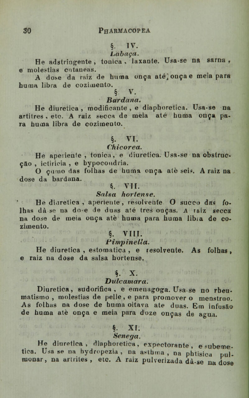 §. IV. Labaça. He adstringente , tónica , laxante. Usa-se na sarna , e moléstias cutâneas. A dose da raiz de huma onça até; onça e meia para hurua libra de cozimento. §■ v. Bardaria. He diurética, modiBcante , e diaphoretica. Usa-se na artitres. etc. A raiz secca de meia até numa onça pa- ra numa libra de cozimento. §. VI. Chicorea. He apenente , tónica, e diurética. Usa-se na obstruo- çao , ictiricia , e bypocoudria. O como das folhas de huma onça atè sei*. A raiz na dose da bardana. *. VII. Salsa hortense. He diurética , aperiente, resolvente O sueco das fo- lhas dà se na do-e ie duas até três onças. A raiz secca na dose de meia ouça atè huma para huma libia de co- zimento. §• VIII. Piútpinellá. He diurética , estomatica , e resolvente, As folhas , e raiz na dose da salsa hortense. §. X. Dulcamara. Diurética, sudorífica, e emenagoga. Usa-se no rbeu- matismo , moléstias de pelle, e para promover o menstruo. As folhas na dose de huma oitava ate duas. Em infusfio de huma atè onça e meia para doze onças de agua. §. xr. Senega. He diurética, diaphoretica, expectorante, e «ubeme- tica. Usa se na hydrupezia , na astbina , na phtisica pul- monar, na artrites, etc. A raiz pulverizada dà-se na dose