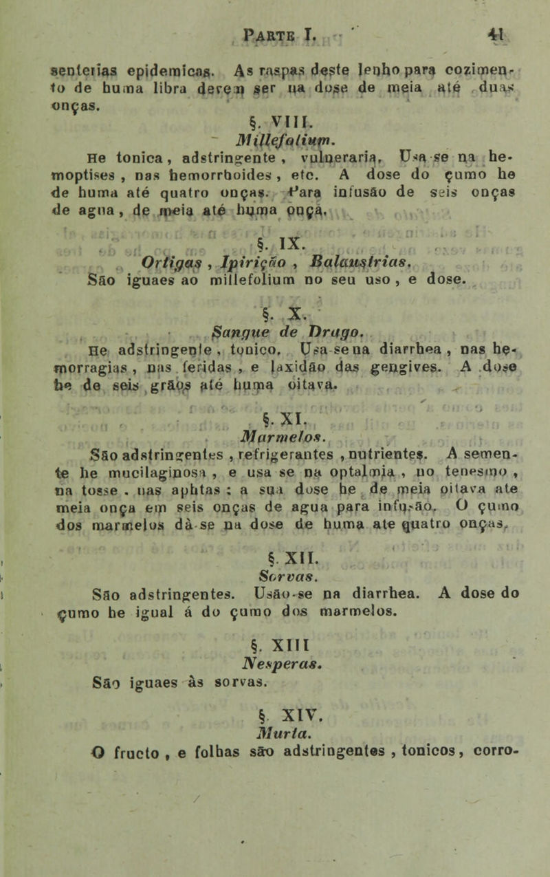 senlerias epidemicag. As raspas deste Jerjhopara cozimen- to de huniia libra deve a ser ua doge de meia até duas; onças. §. VIII. Millefolium. He tónica, adstringente, vulneraria, Usa-se na he- moptises , nas bemorrboides, etc. A dose do çumo he de liuma até quatro onças, ^ara infusão de seis onças de agua, de meia até hnma onça. §. IX. Ortigas , Ipiriçáo , Balaustrias. Sao iguaes ao millefolium no seu uso , e dose. §. X. Sangue de Drago. He adstringente, tónico. U^asena diarrhea , nas he- morragias , nas feridas , e laxidão das gengives. A dose be de seis grãos até numa oitava. §. XI. Marmelos. Sao adstringentes , refrigerantes , nutrientes. A semen- te he mucilaginosa , e usa se na optalmia , uo tenesmo , na tosse . nas aphtas ; a sua dose be de meia oitava ate meia onça eiri seis onças de agua para infq.«ao. O çumo dos marmelos dà se na dose de huma ate quatro onças, § XII. Sorvas. Sao adstringentes. Usão-se na diarrhea. A dose do çumo he igual á do çumo dos marmelos. §. XIII Nesperas. Sao iguaes às sorvas. | XIV. Murta. O fructo , e folhas são adstringentes , tónicos, corro-