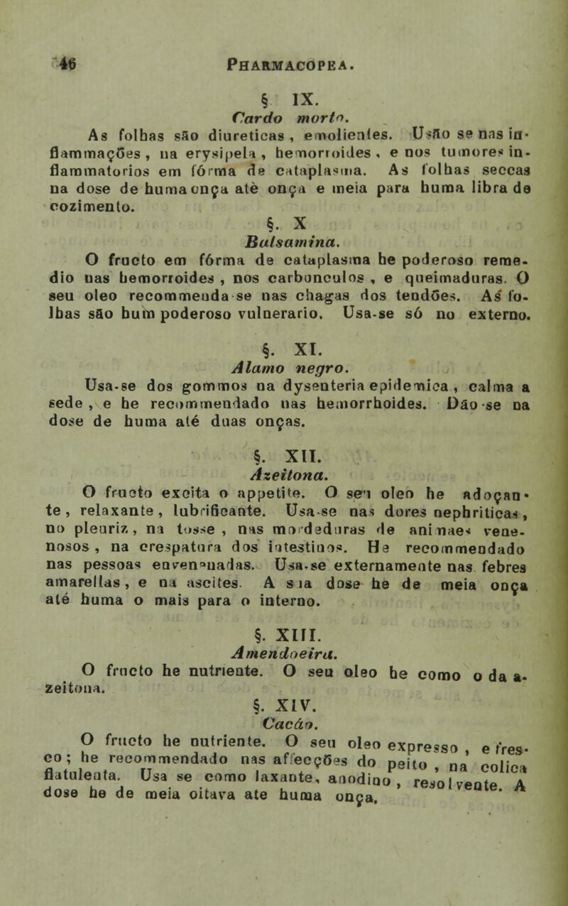 § IX. Cardo morto. As folhas são diuréticas, emolientes. U-flo se rins ia- flammaçGes , na erysipela , hemonoides , e nos tumores in- flammatorios em lórma de cataplasma. As folhas secca3 na dose de humaonça atè onça e meia para numa librado cozimento. §• x Balsamina. O fructo em forma de cataplasma he poderoso remé- dio nas hemorroides , nos carbúnculos , e queimaduras. O seu óleo recommeuda se nas chagas dos tendões. As' fo- lhas s&o bum poderoso vulnerário. Usa-se só no externo. §. XI. Álamo negro. Usa-se dos gommos na dysenteria epidemica , calma a sede, e he recommendado nas heaiorrhoides. Dão se na dose de huma até duas onças. §. XII. Azeitona. O fruoto excita o appetite. O se'i óleo he adoçan* te, relaxante, lubriâoante. Usa se nas dores nephriticas , no pleuriz , ni tosse, nas mo d id uras de aninaes vene- nosos, na orespatora dos iutestiuos. Ha recommeodado nas pessoas enven»uaias. Usa-se externamente nas febres amareltas, e na ascites A sia dose he de meia onça até huma o mais para o interno. §. XIII. Amendoeira. O fructo he nutriente. O seu óleo he coroo o da a- zeitona. §. XiV. Cação. O fructo he nutriente. O seu óleo expresso e fres- S1tnl!l8„trC0n mendad° T af e,°ç5as j° Peit<> , na cólica flutuleata. Usa se como laxaDte, aaodioo , redolvente A dose he de meia oitava ate huma onça.