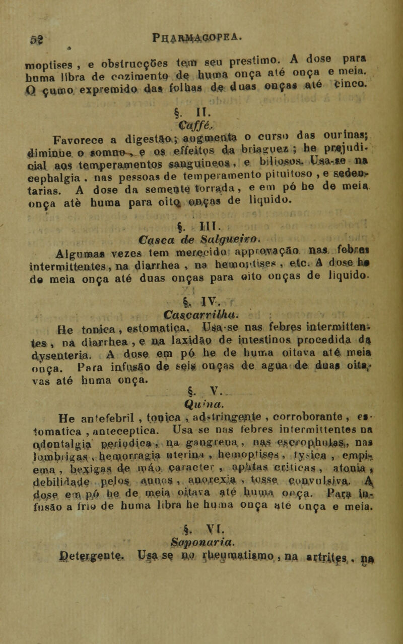 õt PlURWAaOPEA. moptises , e obstrucç5es te,m seu préstimo. A dose para buma libra de cozimento de huma onça ate onça e meia. O çumo espremido das folhas de duas onça* ate cinco. §. Ií. Caffé.. Favorece a digestão; augmeota o curso das ourinas; diminue o somno-, e os ef feitos da briaguei ; he pntjudi. qial aos temperamentos sanguíneos, e biliosos. U.aa-ie m eepbalgia. nas pessoas de temperamento pituitoso , e seden- tárias. A dose da semente torrada, e em pó he de meia onça atè huma para oito. onças de liquido. §. 11T . Casca de Salgueiro. Alguma* vezes tem merecido approvação nas. febxai intermittentes, na diarrhea , na hemoptises , etc. A dose b» da meia onça até duas onças para oito onças de liquido. i IV. Cascarrilha. He tónica , estomatiça. Usase nas febres intermitten- tes , na diarrhea , e na laxidão de intestinos procedida da. dysenteria. A dose em pó he de huma oitava até, meia ouça. Para infusão de &eis onças de agua de duas oita,* vas até huma onça. §• V. Quina. He an^efebril , tónica , ads-t ri agente , corroborante , ei- tomatica , anteceptica. Usa se mis febres intermittentes na odoutalgia periódica i na gangreua , nas t>cro palias,, nas louibiigas , hemorragia uteiini , hemoptises , ty»ica , empi- ema, bexigas do máo caracter, aphtas criticas, atonia» debilitado pejos a.n< s , anorexia , tosse convulsiva. A, dose eu pó he de meia n.ittava até huma. ooça. Paca in- fusão a Iriw de huma libra he huma onça ate onça e meia. §. Vi. Saponaria. detergente. Usa se fto rbeunaatiímo , na artrites . na