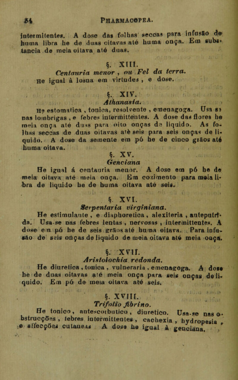 intermitentes. A dose das folhas seccas para infusão de huma libra he de duas oitavas até huma onça. Em sub*, tancia de meia oitava até duas. §. XIII. Centauria menor , ou Fel da terra. He igual à losna em virtudes , e dose. §. XIV. Athanania. H? estomaMca , tónica, resolvente , emenago<ra. Us9, §a nas lombrigas , e febre-* intermittentes. A dose da* florei he meia onça até du*s para oito onças da liquido. As fo- lhas seccas de duas oitavas ateseis para seis onças de li- quido. A dose da semente em pó he de ciuco giaos até huma oitava. §. XV. Genciana He igual á centauria menor. A dose em pó he de meia oitava até meia onça. Em cozimento para meia li- bra de liquido he de buma oitava até seis. §. XVI. Serpentária virqiniana. He estimulante, e diaphoretica, alexiteria , anteputrt- da. Usa se nas febres lentas , nervosas , intermittentes. A dose em pó he de seis grãos até buma oitava. Para infu- são de seis onças de liquido de meia oitava até meia ouça. §. xvir. Aristolochia redonda. He diurética , tónica , vulneraria . emenagoga. A dose he de duas oitavas até meia onça para seis onças de li- quido. Em pó de meia oitava até seis» §. XVIII. Trifolio Jibrino. He tónico, antescotbutico, diurético. Usa-se nas o* bstrucções , lebres intermittentes , eachexia , bydropesia :e aífecçóes cutâneas A dose he igual à genciana
