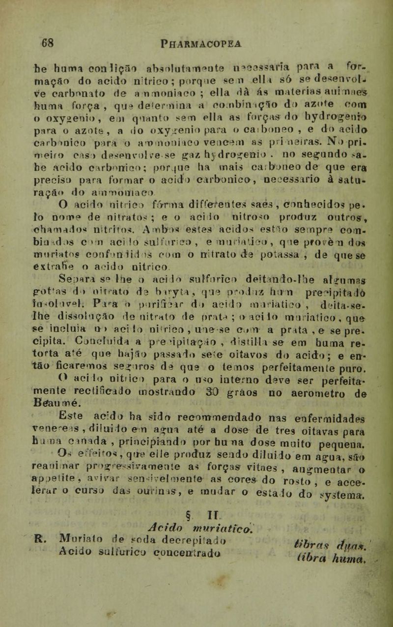 be humí eon lição absrilafanteote nseessáffa para a for. maçfto do acido nítrico; porque sen ell i só se d e^en vol- ve carbonato de ammoniaco ; ella dà ás matérias airimaeft huma força, que determina a oombfnaçfo do azote com o oxygeuio, em quanto sem pila as turcas do hydroçeuTo pnra o azote, a do oxy ienio para o oaiboneo , e do acido carbónico pr>ra o ammouiaoo venerai as primeiras. No pri- o<eifo oís > desenvolve-se gáz hjdroíenio . no secundo >a- be ácido earbõniao; porque ha mais ca;boneo de que era preciso para formar o acido carbónico, ne^essirio à satu- ração» do ammoniaco O acido nítrico forma diferentes saés, conhecidos pe« io nome de nitratos ; e o aci lo nitroso produz outros. Chamados nitritos. A <ib>>* estes ácidos estio seinpn com. bio d >s com acido soJfurico, emuríaUco, que provém doi moriat$ confutfdiddà com o nitrato da poíassa , de que se éxtrané o acido nítrico Separa s<* loe o aei io sulfúrico deitmio-Ioe nl :n n;is p-ot*as d> nitrato da biryta, que produz hum precipitado io<oIiel. P i^a <> puriucrar d» acido m u ria tico', dfdta-se- Ihe dissolução de nitrato de prata ; o aci io muriatico. que se incluía o> acido ni'rico , une se c.tn a prtta,e se pie. cipita. Coiieluida a p e -ipiíaç <o , disMUa se em huma re- torta a?é que bájao passado se/e oitavos do acido; e en- tão ficaremos seguros de que o temos perfeitamente puro. O aci io nítrico para o ino interno deve ser perfeita- mente rectificado mostrando 30 gràos no aerometro de Betou Mé. Este acido ha sido recommendado nas enfermidades venéreas , diluído e-m a£na até a dose de três oitavas para huma cinida , principiando por hu na dose muito pequena. Os effeitq*, que eile produz sendo diluído em a^ua, são reaoi nar progressivamente as forças vitaes , autrmeutar o apjetite, avivar sensivelmente as cores do rosto, e acce- lerur o curso das ourinas, e mudar o estado do sVslemar. . § H Acido mnriatieo. R. Muriato de âmda deCrepitadO #&. j Acido suitunco concentrado íibra huma