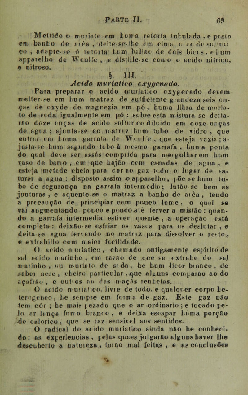 Mettido o rruiiato rm hurra retorta tubulf da . e posto em banho de Mêa, deite se-!he em em i < ícd< sulini co , adapte *e> á retorta l.im bilião de deis bicos, r hum aj parelho de Wculíe , e distille se con.o o acido uitriço, e nitroso. §. III. Acido muriativo corygenado. Pata preparar o acido -muiiatko oxigenado devem rretter-ye em Lum nvatraz de suíficiente grandeza seis on- eras de oxyde de rragrezia cm pó, hum a libra de muria- to de pr da igualmente em pó : sobre esta mistura se deiía- rão doze onças de acido sulfúrico diluído em doze orças de agia ; ajonte-se ao rr-atnZ bem tubo de tidro , que entrjir em buma garrafa de Wttle, que esteja razia; a- juíta se bum segundo tubo à nesrra garrafa, huna ponta do qoal deve ser assas com pi k'a para mergulharem bum vaso de bano , em que bajão cem canadas de agua , e esteja metade cheio para carão gaz t< do o ligar de ^a- furar a agua : disposto a^sim oapparelho, | Ce se bum t-u- bo de segurança na garrafa inlermedia; lutão se bem as junturas , e aquenle-se o matraz a banho de arêa, tendo a precaução de principiar com p<Mjco lume, o qual se vai augmeutando pouco e peucoaiè fervera mislSo : quan- do a garrafa intermédia estiver quente , a operação está completa : deixão-se esfriar os vasos para os deslular , e deita-te agua fervendo no matriz par* dissolver o ie<to,, e extrabillo com n aior facilidade. O acido nniiaticí>, chi nado actiga-mente espiíito de sal acido irarinbo , em raygo de q-ue se extiabe do sal marinho, ou rruiiato de s» da, he bum licor bianco, de j»aboi acie , cheiro particular ,-que alguns compaião ao do açafrão , e outios ao das maças lenbetas. O acido n uriatico. livie de todo, e qualquer corpo be- teregeneo , be sempre em forma de gaz. E,»ie gaz nSo tem cor ; he mai.* lezado que o ar .ordinário ;e tocado pe- lo ar lança fumo branco , e deixa escapar homa porção -de calórico, que se iaz sensível aos sentidos. O radical do acido muiiatico ainda não be conheci- do: as experiências, pelas qr.aes julgarão alguns haver lhe de^cuberto a catuteza , lotão mal feitas, e as conclusões
