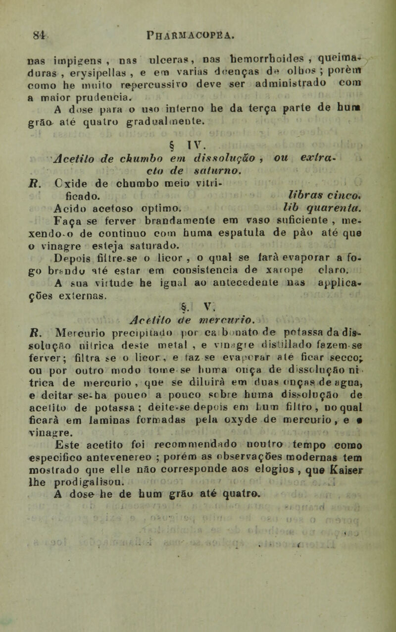 nas impteens , nas ulceras, nas hemorrboides , queima- duras , erysipellas , e em varias doenças d* olbos ; porém como he muito repercussiro deve ser administrado com a maior prudência. A dose para o u*o interno he da terça parte de hum grão- até quatro gradualmente. § iv. Acetito de chumbo em dissolução , ou extra- cto de soturno. R. Cxide de chumbo meio vitri- ficado, libras cinco. Acido acetoso óptimo. lib quarenta. Faça se ferver brandamente em vaso suficiente , me- xendo-o de continuo com buma espátula de pào até que o vinagre esteja saturado. Depois filtre.se o licor, o qual se fará evaporar a fo- go br^ndu até estar em consistência de xarope claro. A Mia viitude he igual ao antecedeute nas applica- ções externas. §• V. Acrtito de mercúrio. R. Mercúrio precipitado por ca b nato de pofassa da dis- solução nitrica deste meta! , e vinagre disUilado fazem se ferver; filtra ^e o licor, e taz se evaporar até ficar secco;. ou por outro modo tome-se buma onça de disscluç&o ni trica de mercúrio, que se diluirá em duas onças de «gua, e deitar se-ha pouco a pouco srbre buma dis>oluçao de acetito de potassa ; deite-se depois em hum filtro, no qual ficara em laminas formadas pela oxyde de mercúrio, e • vinagre. Este acetito foi recommend*do noutro tempo como especifico antevenereo ; porém as observaçOes modernas tem mostrado que elle não corresponde aos elogios , que Kaiser lhe prodigalisou. A dose he de hum grão até quatro.