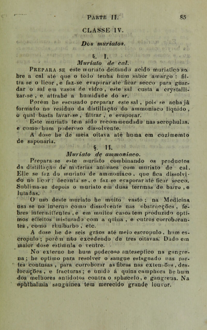 CLASSE IV. Das muriato». %. I. Muriato de cal. Prepara se este muriato deitando acido muriatico so bre a cal até que o todo tenha hum sabor amargo : 61- tra se o licor, e faz-se evaporar até ficar secco para guar- dar o sal em vasos fie vidro, este sal custa a crystalli- zar-se , e attrahé a humidade do ar. Porém be escusado preparar este sal , pois se acha jà formado no resíduo da distillação do ammoniaco liquido , o qual basta lavar.se, filtrar, e evaporar. Eate muriato tem sido recommeodado nas scrophulas. e como hum poderoso dissolvente. A dose he de meia oitava até huma era cozimemto de saponaria. §. II. Muriato de ammoniaco. Prepara se e»te muriato combinando os productos da dtstrllàçfln dw m iterias animaes com muriato de cal. Elie se faz do muriato de ammoniaco, que fica dissolvi- do no lie >r : decanta se, e faz-se evaporar até ficar secco. Sublima-se depois o muriato em duas terrinas de barro, e lutadas. O uso deste muriato he muito vasto ; na Medicina osa se no in'erno como dissolvente nas obstrueções , fe- bres intermitfentes , e em muitos casos tem produzido ópti- mos effeitos misturado com a quina, e outros corroboran- tes , como rhuibarbo , etc. A dose he de seis grãos até meio escropulo. hum es- cropulo ; porém nfto excedendo de três oitavas.' Dado em maior dose estimula o ventre. No externo be hum poderoso anteseptieo na gangre- na ; he óptimo para resolver o sangue estagnado nas par- tes contusas , para corroborar as fibra6 nas exten>Sys , des- locações, e fracturas; e unido á quina camphora he bum dos melhores antídotos contra o spha*celo,e gaogreua. Na ephthalmia sanguínea tem merecido grande louvor.