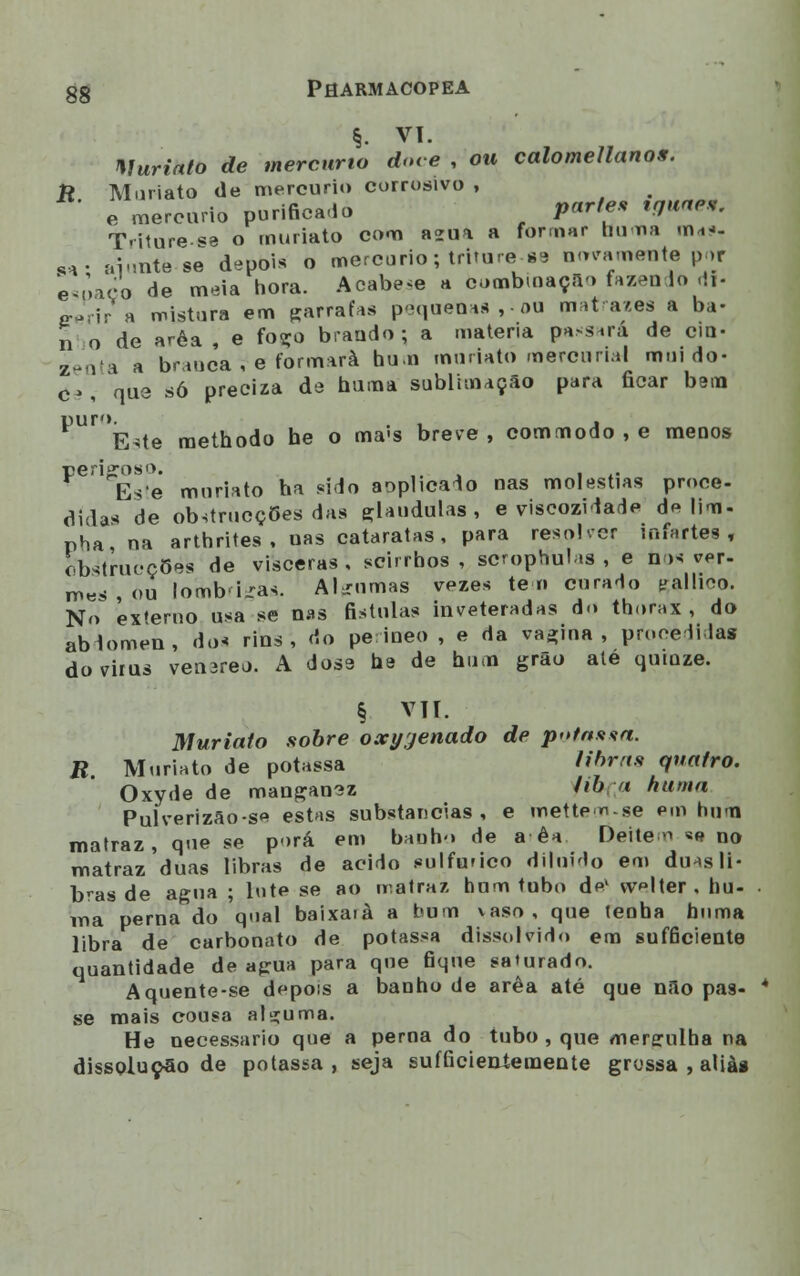 §. vi. Muriato de mercúrio dme , ou calomellanos. R Muriato de mercúrio corrosivo , ' e mercúrio purifica-lo parle» tguae*. T>i1ure-«a o muriato com azua a formar buma mdf. „• B-iuntè-M depois o mercúrio; trttare-88 novamente por espaço de meia hora. Acabei a combinação fazendo cif- crprir a mistura em garrafas pequena* ,-ou matrazes a ba- li o de arêa , e foço brando; a matéria passará de cin- zenta a branca , e formará hum muriato mercurial mui do- c>, que só preciza de huma sublimação para ficar bem puro. Este methodo he o ma-s breve, commodo , e menos Este muriato ha sido aoplicado nas moléstias proce- dida* de obstrucçGes das glaudulas , e viscozidade de lim- pha na arthrites, uas cataratas, para resolver tnfaftes , obstracçBèh de vísceras , scirrhos , scmphulas , e n >s ver- mes , ou lomb<i.ras. Al-nmas vezes te n curado galIlCO. No ex'eruo usa se nas fistulas inveteradas do thorax , do abdómen, dos rins, do pe ineo , e da vacina, procedidas dovirus venareo. A dose he de hum grão ale quinze. § VIL Muriato sobre oxijjenado de pota**a. R. Muriato de potassa Horas quatro. Oxyde de manganez 'í& ;? huma Pulverizão-se estas substancias, e metten-se em hum matraz, que se porá em banho de a êa Deitem *e no matraz duas libras de acido sulfúrico diluído em duasli* bras de agua ; hite se ao matraz hum tubo de1 vvlter.hu- ma perna do qoal baixará a hum vaso, que tenha huma libra de carbonato de potassa dissolvido era sufficiente quantidade de agua para que fique saturado. Aquente-se depois a banho de arêa até que não pas- se mais cousa alguma. He necessário que a perna do tubo , que mergulha na dissolução de potassa, seja sufficieniemente grossa , aliai
