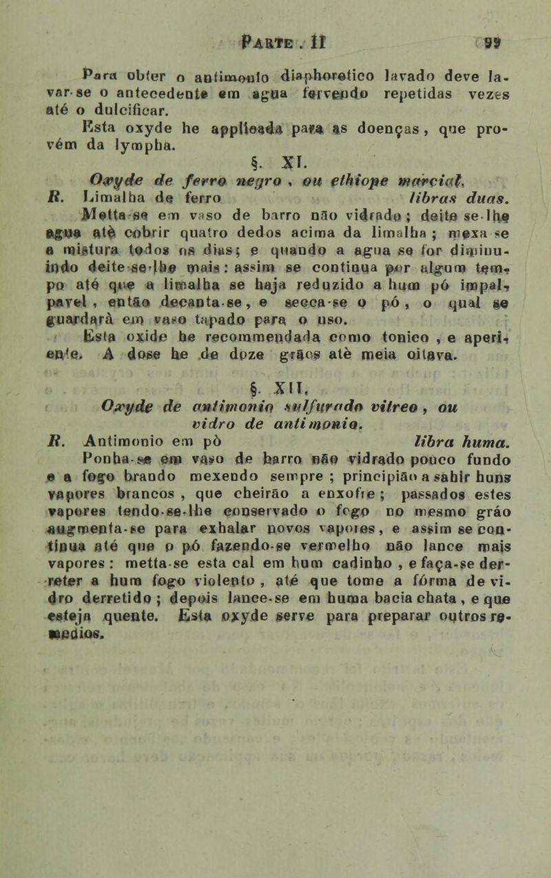Parte . II 9» Para obter o anfiowMilo diaphoretico lavado deve Ia- var se o antecedente em agua lei vendo repetidas vezes até o dulcifiear. Rsta oxyde he applioadd para as doenças , que pro- vém da lympha. §. XI. O&yde de ferro negro , ou ethiope marçiah B. Limalha de ferro libras duas. Metta s« em vaso de birro nao vidrado; deite se l(iq égua atè cobrir quatro dedos acima da limalha ; mexa se a mistura to^os os dias; e quando a agua se for diminu- indo deite se-llie mais: assim se continua pi>r algum tem- po até que a limaiba se haja reduzido a bum pó impal- pável , entfto decanta se, e geoca-se o pó, o qual »e guardará em va^o tapado para o uso. Ksta oxide be recommeodada como tónico , e aperi- ente. A dose he de doze grftos atè meia oitava. § XII. Oxyde de aniiwonio sulfurado vitreo , ou vidro de aaiimonio. R. Antimonio em pò libra huma. Ponha-s« em va^o de barro nfio vidrado pouco fundo e a foço brando mexendo sempre; principiai» a sabir huns vapores brancos , que cheirão a enxofie ; passados estes vapores tendo-se-lhe conservado o fogo no mesmo gráo augmentaee para exbalar povos vapores, e assim se con- tinua até que p pó fazendo-ge vermelho não lance mais vapores: mettase esta cal em hum cadinho , e faça-se der- reter a hum fogo violento, até que tome a forma de vi- dro derretido; depois lance-se em huma bacia chata , e que esteja quente. Esta oxyde serve para preparar outros re- «edioe.