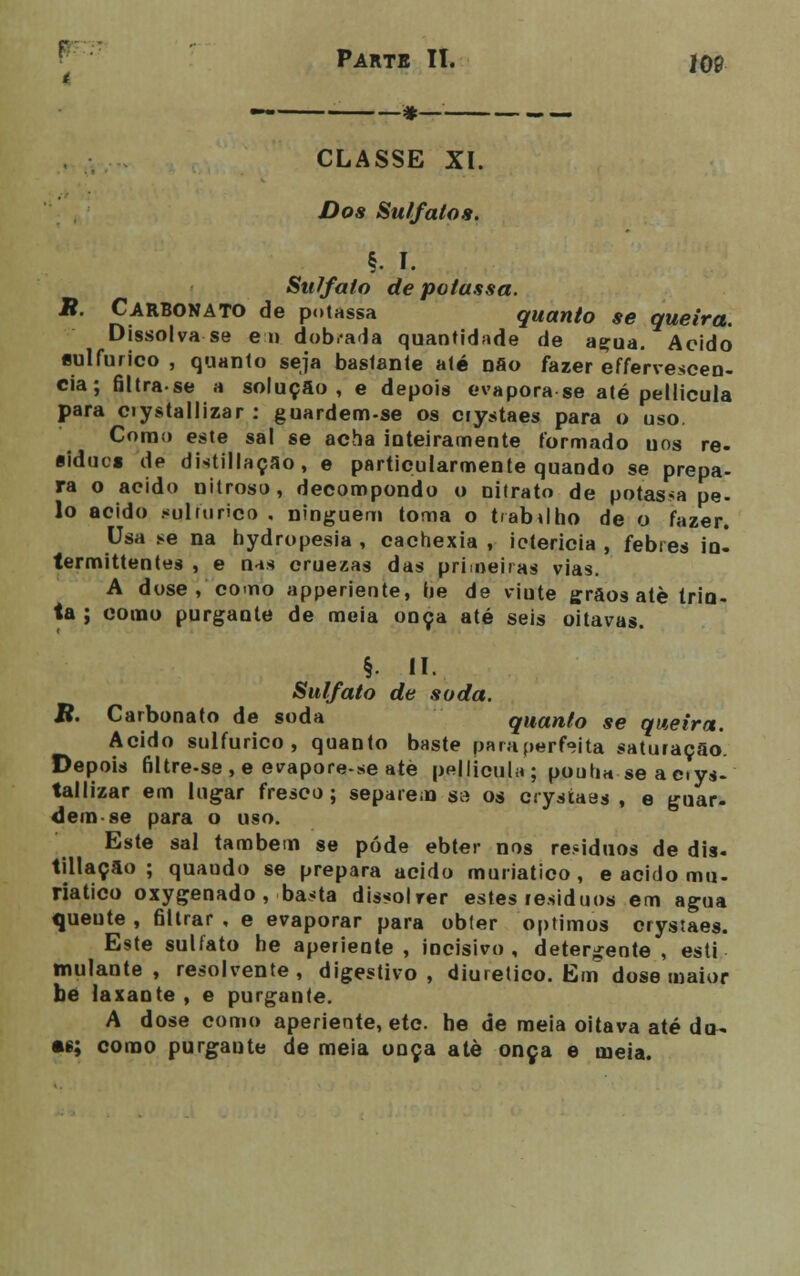 CLASSE XI. Dos Sulfatos. §• I. SuTfaío de potassa. B. Carbonato de potassa quanto se queira. Dissolva se eu dob.-ada quantidade de acua. Acido «ulfurico , quanto seja bastante até não fazer effervescen- cia; filtrase a solução, e depois evapora se até pellicula para ciystallizar : guardem-se os crystaes para o uso. Como este sal se acha inteiramente formado uos re- síduo» de distillaçao, e particularmente quando se prepa- ra o acido nitroso, decompondo o nitrato de potassa pe- lo acido .-ulrurico . ninguém toma o t/ab»lho de o fazer. Usa se na hydropesia , cachexia , iotericia , febres io- termittentes , e nas cruezas das primeiras vias. A dose , como apperiente, he de viute grãos alè trin- ta ; como purgante de meia onça até seis oitavas. §. II. Sulfato de soda. R. Carbonato de soda quanto se queira. Acido sulfúrico, quanto baste para perfeita saturação. Depois filtre-se,e evapore-seaté pellicula ; puuha se aerya- tallizar em lugar fresco ; separem sa os ciysíaes , e guar- dem-se para o uso. Este sal também se pôde ebter nos re.*iduos de dia. tillação ; quaudo se prepara acido muriatico , e acido mu- riatico oxygenado , basta dissolrer estes resíduos em agua queute , 61lrar , e evaporar para obter óptimos crystaes. Este sulfato he aperiente, incisivo, detergente, esti mulante , resolvente , digestivo , diurético. Em dose maior be laxante , e purgante. A dose como aperiente, eto. he de meia oitava até da- te; como purgante de meia onça atè onça e meia.