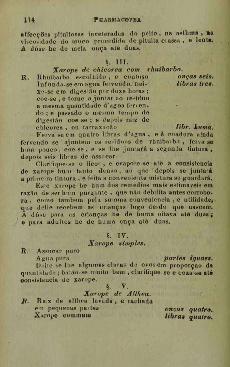 affecçCes plfuitosas inveteradas do peito, na asthma , *a viscosidade do muco procedida de pituita crassa , e lenta» A dose he de meia onça até duas. ç. III. Xarope de chicorea com rhuibarbo. R. Rhuibarbo escolhido , e contnso onças seis. Infunda-seem f«gua fervendo. Dei- libras ires. Xe-se em diges'ão p< r doze horas ; coese , e torne ajuntarão le-iduo a mesma quantidade d'agoa ferven- do ; e passado o mesmo tempo de digestão coe se ; e depois raiz de chicorea , ou tarraxac&o libr. huma. Ferva se em quatro libras d'agua , eà cadura ainda fervendo se ajuntem os resíduos de rbuibaibo , ferva se him pouco, coese, e se lhe juirará a segunda tintura, depois seis libas de assucar. Clari6que.se o licor, e evapore se aíè a consistência de xarope hum tanto denso, ao que depois se juntará a primeira tintura , e feita a conveniente mistura se guardará. Kste xarope he bum dos remédios mais estimáveis em razão de ser hum purg&nte . que não debilita antes corrobo- ra , como também pela summa conveniência , e utilidade, que delle recebem as crianças logo de?de que nascem. A dósé para as crianças he de huma oitava até duas; e para adultos he de huma onça ale duas. §. IV. Xarope simples. R, As*ncar puro Agua pura partes iguae*. Deite se-lhe algumas claras d* ovos em proporção da quantidade ; bat3o-se muito bem , clarifique se e coza-se até consistência de xarope. §. v. Xarope de Althea. i?. Raiz de althea lavada , e rachada em pequenas paites onças quatro. Xarooe eoniniuna libras quatro.