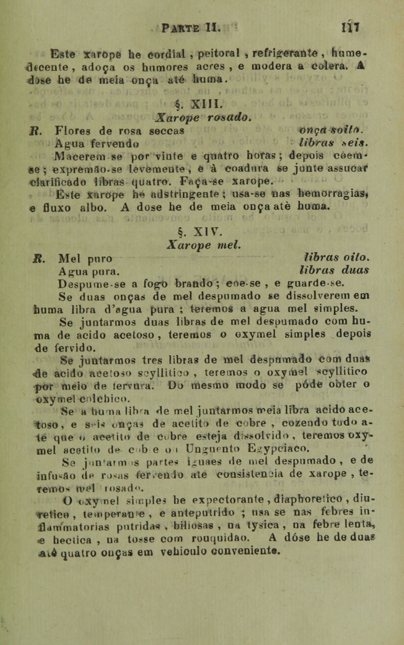 Este xarope he cordial , peitoral , refrigerante , htime- flecente , adoça os humores acres , e modera a cólera. 4 djse he de meia onça até Uuina. §. XIII. Xarope rosado. JR. Flores de rosa seccas onça soitft. Agua fervendo libras >eis. Macerem se por vinte e quatro horas; depois coem- se; expremSo-se leveraeute, ê à coadura se junte assucaf clarificado libras quatro. Faça-se xarope. Este xarope h*í adstringente ; usa-se nas hemorragias» e fluxo albo. A dose he de meia onçaatè hurna. §. XIV. Xarope mel. R. Mel puro libras oito. Agua pura. libras duas Despume-se a fogo brando; eoese , e guarde.se. Se duas onças de mel despumado se dissolverem em huma libra d'agua pura ; teremos a agua mel simples. Se juntarmos duas libras de mel despumado com hu- ma de acido acetoso, teremos o oxymel simples depois de fervido. Se juntarmos três libras de mel despumado com duas -de acido acetoso Bcyllitico , teremos o oxymel scyllitieo por meio de lervura. Do mesmo modo se pôde obter o oxymel cdchico. Se a hu na lib-a de mel juntarmos meia libra acido ace- toso , e freis t,nça* de acetito de obre, cozendo tudo a- té que <. acelito de obre esteja dissolvido , teremos oxy- mel Hcetiio d*-» c b e o i Unguento E.-ypciaco. Se juncarmos parte* Luaes de mel despumado, e de infasflo d^ rosas ter.euio ate cousistenjia de xarope , te- remo* mel iosad. O cxy nel simples he expectorante , diapbore!ico , diu- rético , te.nperanie , e anteputrido ; usa se nas feb/es in- flammatorias pútridas , biliosas , na tysica , na febre lenta, <e hectica , na tosse com rouquidão. A dose he de duas aio quatro ouças em vehioulo conveniente.