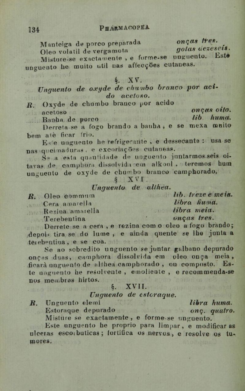 Manteiga de porco preparada onças três. Óleo volátil de verga mota gotas ueze.sei*. Misture-se exactamente , e forme-se unguento, liste unguento he muito útil nas affecçOes cutaueas. §. XV. Unguento de oxyde de chunbo branco por aci- do acetoso. R Oxyde de chumbo branco por acido acetoso onça» oi/o' Baivha de porco hà. huma. Derreta se a fogo brando a banha , e se mexa mnito bem atè nVar frio. V]. e unguento he refrigerante , e dessecante : usa se nas queimaduras, e excoriaçfl*s cutâneas. Sj a esta quantidade de unguento juntarmos seis oi- tavas de camphora dissolvida em alkool . teremos hum un uento de oxyde de chumbo branco camphorado. 9 X V I Unguento de althea. R, Óleo eommum hb. treze e mei«. Cera anaieIJa libra âutna. Refina amaiella tibra meia. Terebentina ' onças ires. Derrete se a cera , e rezina com o óleo a fogo brando; depoi« tira se do lume , e ainda quente se lhe junta a teieb^ntina , e se coa. Se ao sobredito unguento se juntar ghlbano depurado onç*s duas, camphora dissolvida em óleo onça meia, ficara unguento de althea camphorado , ou composto. Es- te unguento he resolvente , emoliente , e recommenda-se nos meu.bios hirtos. §. XVII. Unguento de estcraque. R. Unguento elemi libra huma. Estoraque depurado onç. quatro. Misture se exactamente, e forme se unguento. Este unguento he próprio para limpar, e modificaras ulceras escoibulicas; fortifica os nervos, e resolve os tu- mores.