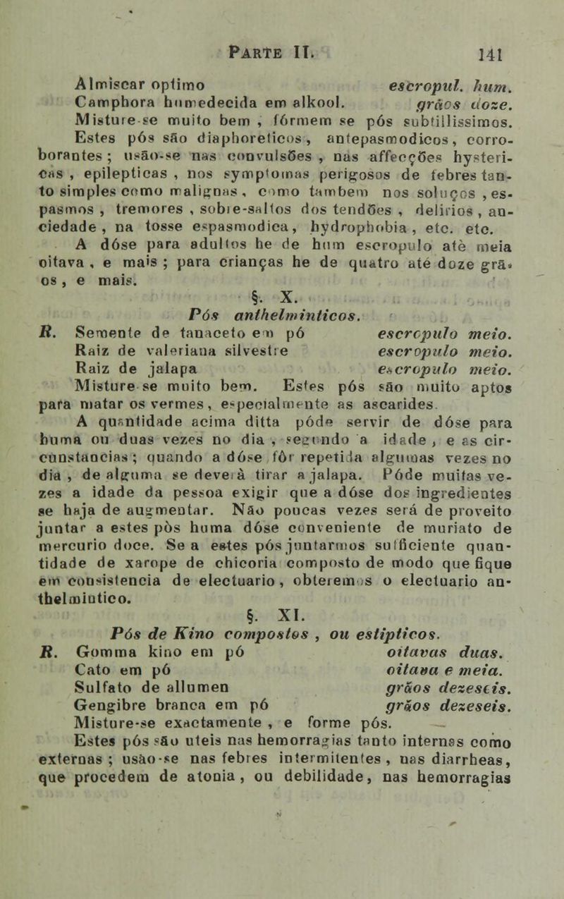 Almíscar oplimo escropul. hum. Camphora humedecida em alkool. grãos uoze. Misture se muito bem , formem se pós subíillissimos. Estes pós sfio diaphorelicos , antepasmodicos, corro- borardes ; usão-se nas convulsões , nas affeeções hysteri- ^s , epilépticas, nos sympt ornas perigosos de febres tan- to simples como malignas, cmio também nos soluços , es- pasmos , tremores , sobie-saltos dos tendões , delírios , an- ciedade , na tosse espasmódica, bydrophobia , etc. etc. A dose para adulios he de hum escropulo atè meia oitava , e mais ; para crianças he de quatro até doze grã. os , e mais. §. X. Pós anthelminticos. R. Semente de tanaceto em pó escropulo meio. Raiz de valeriana silvestre escropulo meio. Raiz de jalapa escropulo meio. Misture se muito bem. Estes pós são muito aptos para matar os vermes , especialmente as ascarides. A quantidade acima ditta pôde servir de dose para huma ou duas vezes no dia , «eeindo a idade, e as cir- cunstancias; quando a dose fôr repetida algumas vezes no dia, de alguma se deve à tirar a jalapa. Pôde muitas ve- zes a idade da pessoa exigir que a dose dos ingredientes se haja de auzmeutar. Nâo poucas vezes será de proveito juntar a estes pòs huma dose conveniente de muriato de mercúrio doce. Se a estes pós juntarmos suíficiente quan- tidade de xarope de chicória composto de modo que fique em consistência de electuario , obteienv.s o electuario an- thelrniutico. §. XI. Pós de Kino compostas , ou estipticos. R. Gomma kino em pó oitavas duas. Cato em pó oitava e meia. Sulfato de allumen grãos dezestis. Gengibre branca em pó grãos dezeseis. Misture-se exactamente , e forme pós. Estes pós «fio úteis nas hemorragias tanto internas como externas; usao-se nas febres intermitentes, uas diarrheas, que procedem de atonia, ou debilidade, nas hemorragias