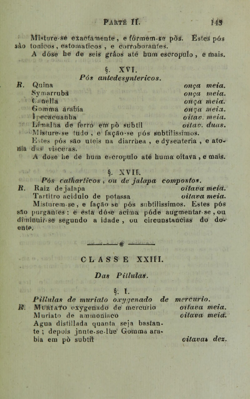 Misture-sé exactamente, e fófmem.ge pÕs. Estes pós sào tónicos , estomaticos , e corroboranfes. A dósé hé de seis grãos até bum escropulo , e mais. onça meta. onça meia. onça meia. onça meia. oitao. meia. oilav. duas. §. XVI. Pós antedesyntericos. R. Quina Symarrubá ( ; nella Gomrrta arábia 1 ipecacuanha Limalha de ferro ern pò subtil Misture-se tudo , e façâo-se pós subtilíssimos. Estes pós são uieis na diarrbea , e dysenteria , e ato- nia d «s vísceras. A dose he de bum escropulo até huma oitava, e mais. §. XVII. Pós catharticos , ou de jalapa compostos. R. Raiz de jalapa oitava meia. Tartitro acidulo de potassa oitava meia. Misturem-se, e facão se pós subtilíssimos. Estes pós sSo purganies : e esta dó*e acima pôde augmentarse , ou diminuirse segundo a idade , ou circunstancias do do- ente. ■# CLASS E XXIII. Das PUlulas. §• I. Pillulas de muriato o.vyrjenado de mercúrio, ii. M uri Ato oxygenado de mercúrio oitava meia. Muriato de amtnoniaco oitava meia. Agua distillada quanta seja bastan- te ; depois jnnte.se-lhe Goraraa ará- bia em pò subtil oitava* dez.