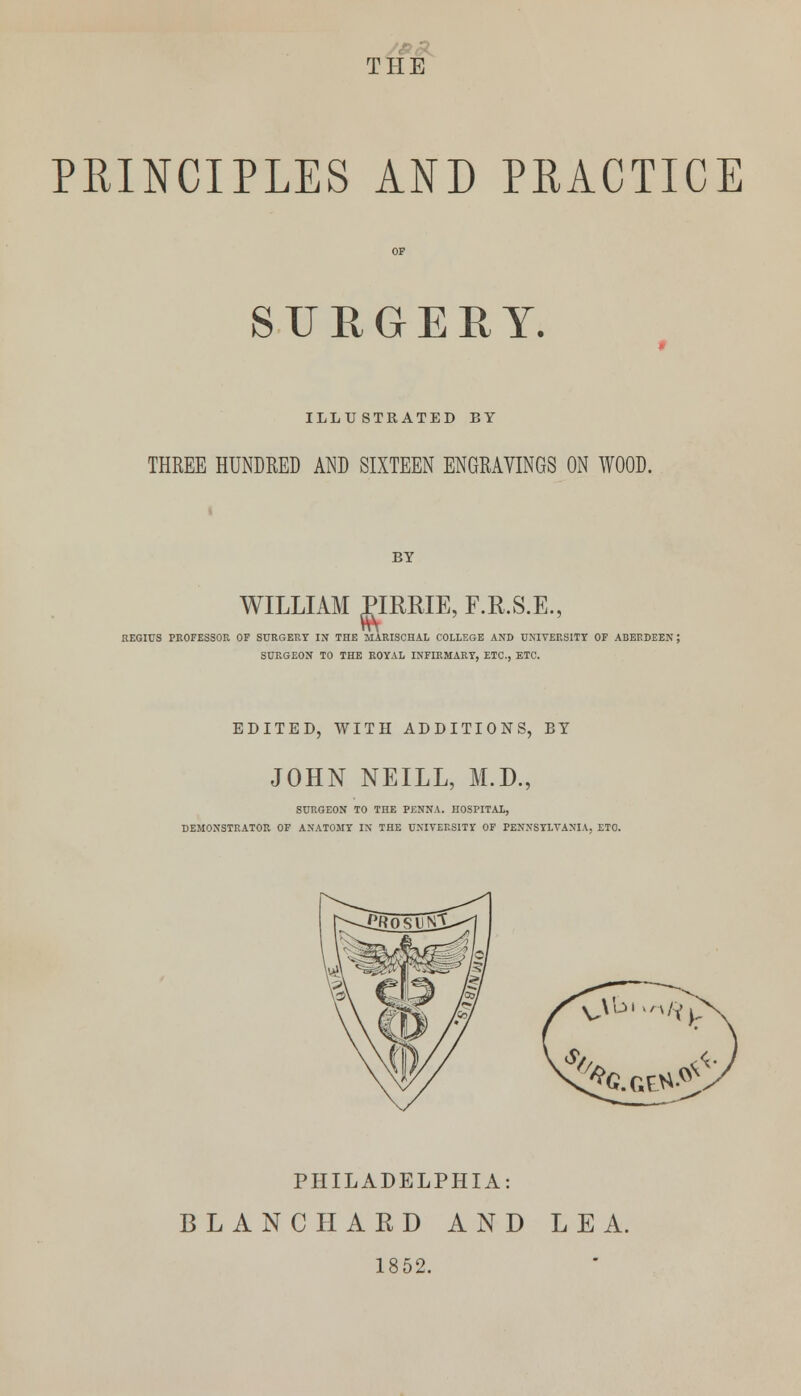 THE PRINCIPLES AND PRACTICE OF SURGERY. 9 ILLUSTRATED BY THREE HUNDRED AND SIXTEEN ENGRAVINGS ON WOOD. BY WILLIAM PIRBIE, F.R.S.E., REGIUS PROFESSOR OF SURGERY IN THE MARISCHAL COLLEGE AND UNIVERSITY OF ABERDEEN; SURGEON TO THE ROYAL INFIRMARY, ETC., ETC. EDITED, WITH ADDITIONS, BY JOHN NEILL, M.D., SURGEON TO THE PENNA. HOSPITAL, DEMONSTRATOR OF ANATOMY IN THE UNIVERSITY OF PENNSYLVANIA, ETO. O'01 ,/v/Y}, % '*fc.Gta.«£ PHILADELPHIA: BLANC HARD AND LEA. 1852.