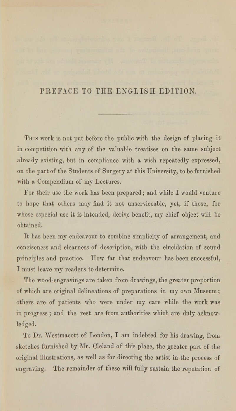 PREFACE TO THE ENGLISH EDITION This work is not put before the public with the design of placing it in competition with any of the valuable treatises on the same subject already existing, but in compliance with a wish repeatedly expressed, on the part of the Students of Surgery at this University, to be furnished with a Compendium of my Lectures. For their- use the work has been prepared; and while I would venture to hope that others may find it not unserviceable, yet, if those, for whose especial use it is intended, derive benefit, my chief object will be obtained. It has been my endeavour to combine simplicity of arrangement, and conciseness and clearness of description, with the elucidation of sound principles and practice. How far that endeavour has been successful, I must leave my readers to determine. The wood-engravings are taken from drawings, the greater proportion of which are original delineations of preparations in my own Museum; others are of patients who were under my care while the work was in progress ; and the rest are from authorities which are duly acknow- ledged. To Dr. Westmacott of London, I am indebted for his drawing, from sketches furnished by Mr. Cleland of this place, the greater part of the original illustrations, as well as for directing the artist in the process of engraving. The remainder of these will fully sustain the reputation of