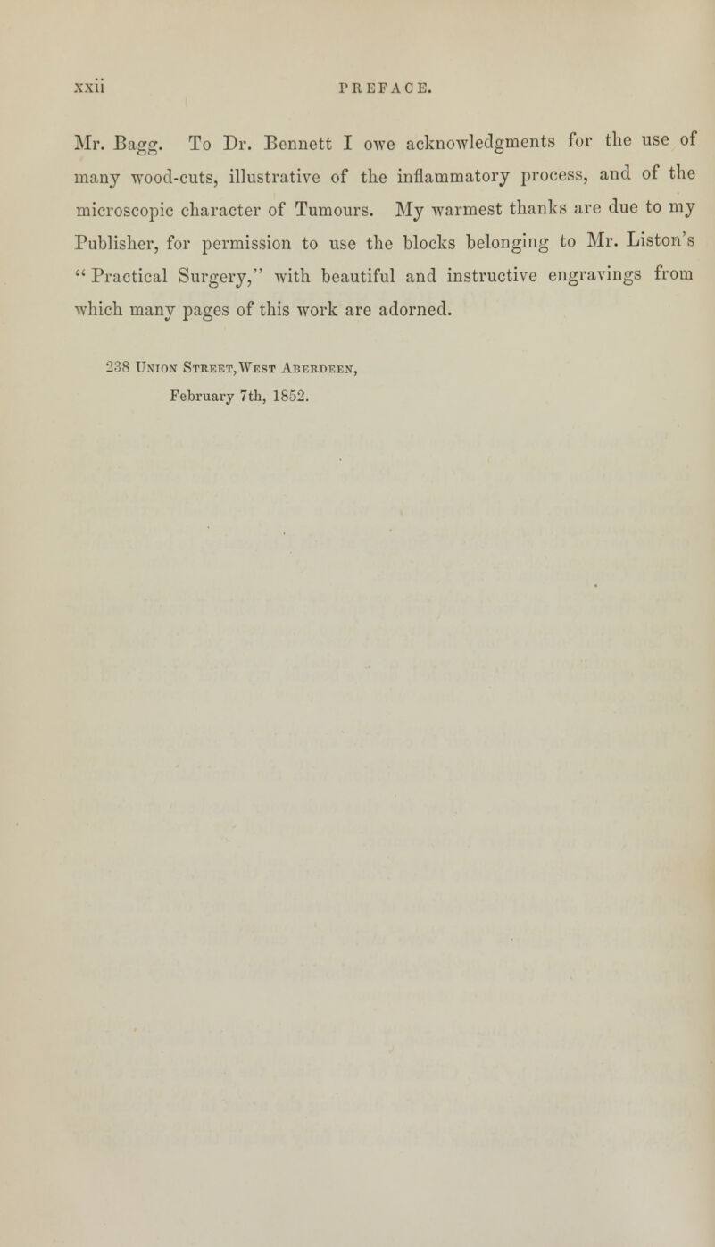 Mr. Bagg. To Dr. Bennett I owe acknowledgments for the use of many wood-cuts, illustrative of the inflammatory process, and of the microscopic character of Tumours. My warmest thanks are due to my Publisher, for permission to use the blocks belonging to Mr. Liston's  Practical Surgery, with beautiful and instructive engravings from which many pages of this work are adorned. 238 Union Street,West Aberdeen, February 7th, 1852.