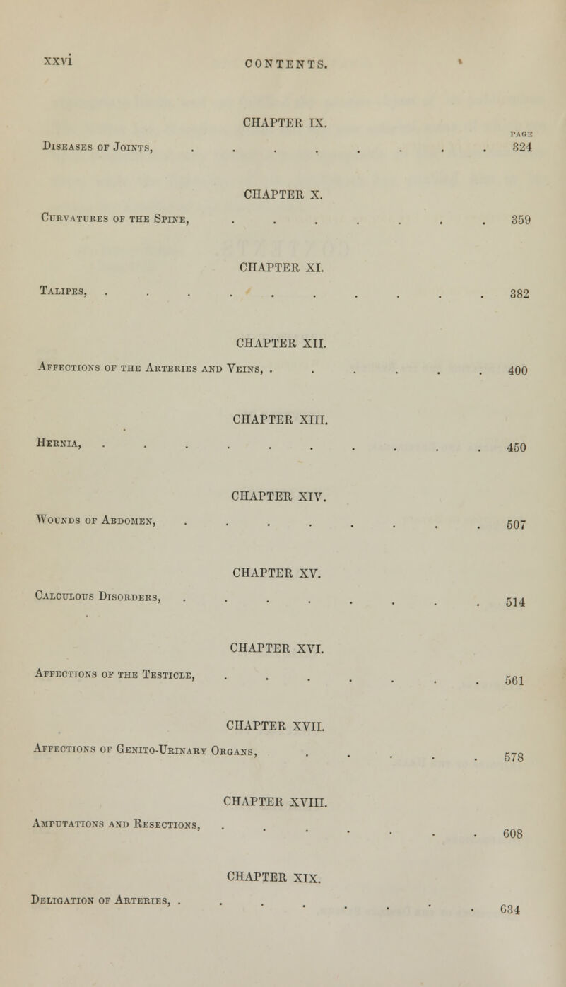 CHAPTER IX. PAGE Diseases of Joints, ........ 324 CHAPTER X. Curvatures of the Spine, ....... 359 CHAPTER XI. Talipes, .......... 382 CHAPTER XII. Affections of the Arteries and Veins, ...... 400 CHAPTER XIII. Hernia, CHAPTER XVII. Affections of Genito-Urinart Organs, CHAPTER XVIII. Amputations and Resections, CHAPTER XIX. Deligation of Arteries, . 450 CHAPTER XIV. Wounds of Abdomen, ...... 507 CHAPTER XV. Calculous Disorders, ..... j-14 CHAPTER XVI. Affections of the Testicle, . r~, ' ••••.. 501 578 G08 G34