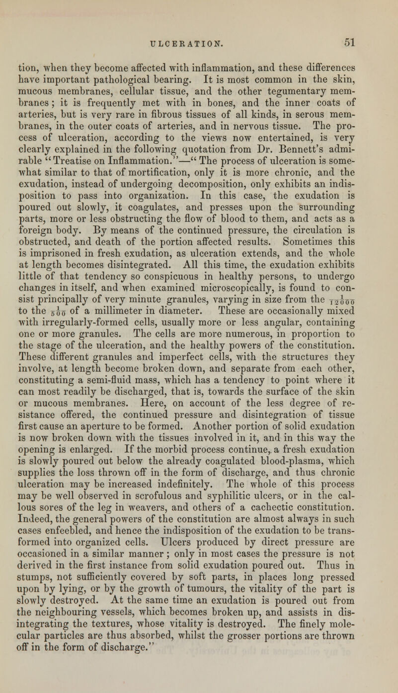 tion, when they become affected with inflammation, and these differences have important pathological bearing. It is most common in the skin, mucous membranes, cellular tissue, and the other tegumentary mem- branes ; it is frequently met with in bones, and the inner coats of arteries, but is very rare in fibrous tissues of all kinds, in serous mem- branes, in the outer coats of arteries, and in nervous tissue. The pro- cess of ulceration, according to the views now entertained, is very clearly explained in the following quotation from Dr. Bennett's admi- rable Treatise on Inflammation.— The process of ulceration is some- what similar to that of mortification, only it is more chronic, and the exudation, instead of undergoing decomposition, only exhibits an indis- position to pass into organization. In this case, the exudation is poured out slowly, it coagulates, and presses upon the surrounding parts, more or less obstructing the flow of blood to them, and acts as a foreign body. By means of the continued pressure, the circulation is obstructed, and death of the portion affected results. Sometimes this is imprisoned in fresh exudation, as ulceration extends, and the whole at length becomes disintegrated. All this time, the exudation exhibits little of that tendency so conspicuous in healthy persons, to undergo changes in itself, and when examined microscopically, is found to con- sist principally of very minute granules, varying in size from the y^uis to the 5^0 °f a millimeter in diameter. These are occasionally mixed with irregularly-formed cells, usually more or less angular, containing one or more granules. The cells are more numerous, in proportion to the stage of the ulceration, and the healthy powers of the constitution. These different granules and imperfect cells, with the structures they involve, at length become broken down, and separate from each other, constituting a semi-fluid mass, which has a tendency to point where it can most readily be discharged, that is, towards the surface of the skin or mucous membranes. Here, on account of the less degree of re- sistance offered, the continued pressure and disintegration of tissue first cause an aperture to be formed. Another portion of solid exudation is now broken down with the tissues involved in it, and in this way the opening is enlarged. If the morbid process continue, a fresh exudation is slowly poured out below the already coagulated blood-plasma, which supplies the loss thrown off in the form of discharge, and thus chronic ulceration may be increased indefinitely. The whole of this process may be well observed in scrofulous and syphilitic ulcers, or in the cal- lous sores of the leg in weavers, and others of a cachectic constitution. Indeed, the general powers of the constitution are almost always in such cases enfeebled, and hence the indisposition of the exudation to be trans- formed into organized cells. Ulcers produced by direct pressure are occasioned in a similar manner ; only in most cases the pressure is not derived in the first instance from solid exudation poured out. Thus in stumps, not sufficiently covered by soft parts, in places long pressed upon by lying, or by the growth of tumours, the vitality of the part is slowly destroyed. At the same time an exudation is poured out from the neighbouring vessels, which becomes broken up, and assists in dis- integrating the textures, whose vitality is destroyed. The finely mole- cular particles are thus absorbed, whilst the grosser portions are thrown off in the form of discharge.