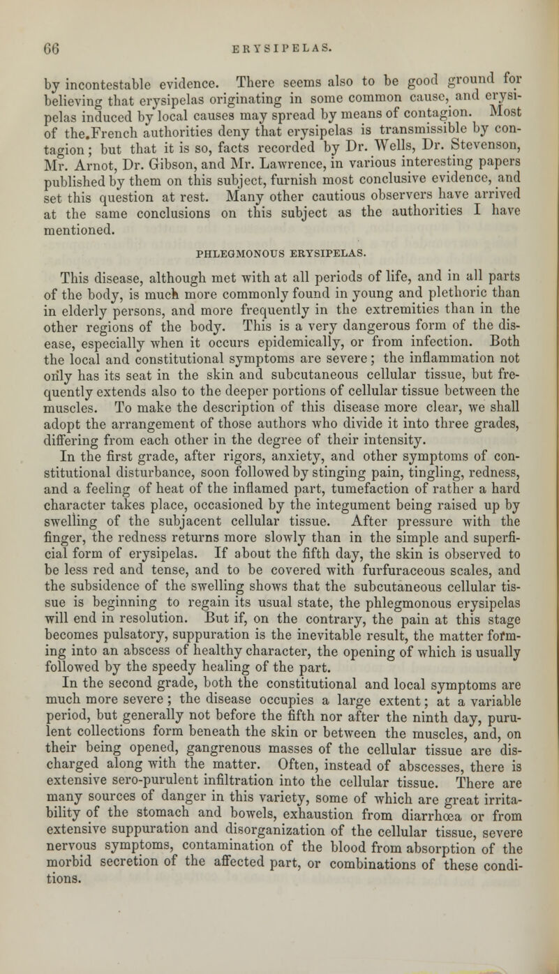 by incontestable evidence. There seems also to be good ground for believing that erysipelas originating in some common cause, and erysi- pelas induced by local causes may spread by means of contagion. Most of the.French authorities deny that erysipelas is transmissible by con- tagion ; but that it is so, facts recorded by Dr. Wells, Dr. Stevenson, Mr. Arnot, Dr. Gibson, and Mr. Lawrence, in various interesting papers published by them on this subject, furnish most conclusive evidence, and set this question at rest. Many other cautious observers have arrived at the same conclusions on this subject as the authorities I have mentioned. PHLEGMONOUS ERYSIPELAS. This disease, although met with at all periods of life, and in all parts of the body, is muck more commonly found in young and plethoric than in elderly persons, and more frequently in the extremities than in the other regions of the body. This is a very dangerous form of the dis- ease, especially when it occurs epidemically, or from infection. Both the local and constitutional symptoms are severe; the inflammation not only has its seat in the skin and subcutaneous cellular tissue, but fre- quently extends also to the deeper portions of cellular tissue between the muscles. To make the description of this disease more clear, we shall adopt the arrangement of those authors who divide it into three grades, differing from each other in the degree of their intensity. In the first grade, after rigors, anxiety, and other symptoms of con- stitutional disturbance, soon followed by stinging pain, tingling, redness, and a feeling of heat of the inflamed part, tumefaction of rather a hard character takes place, occasioned by the integument being raised up by swelling of the subjacent cellular tissue. After pressure with the finger, the redness returns more slowly than in the simple and superfi- cial form of erysipelas. If about the fifth day, the skin is observed to be less red and tense, and to be covered with furfuraceous scales, and the subsidence of the swelling shows that the subcutaneous cellular tis- sue is beginning to regain its usual state, the phlegmonous erysipelas will end in resolution. But if, on the contrary, the pain at this stage becomes pulsatory, suppuration is the inevitable result, the matter form- ing into an abscess of healthy character, the opening of which is usually followed by the speedy healing of the part. In the second grade, both the constitutional and local symptoms are much more severe; the disease occupies a large extent; at a variable period, but generally not before the fifth nor after the ninth day, puru- lent collections form beneath the skin or between the muscles, and, on their being opened, gangrenous masses of the cellular tissue are dis- charged along with the matter. Often, instead of abscesses, there is extensive sero-purulent infiltration into the cellular tissue. There are many sources of danger in this variety, some of which are great irrita- bility of the stomach and bowels, exhaustion from diarrhoea or from extensive suppuration and disorganization of the cellular tissue, severe nervous symptoms, contamination of the blood from absorption of the morbid secretion of the affected part, or combinations of these condi- tions.