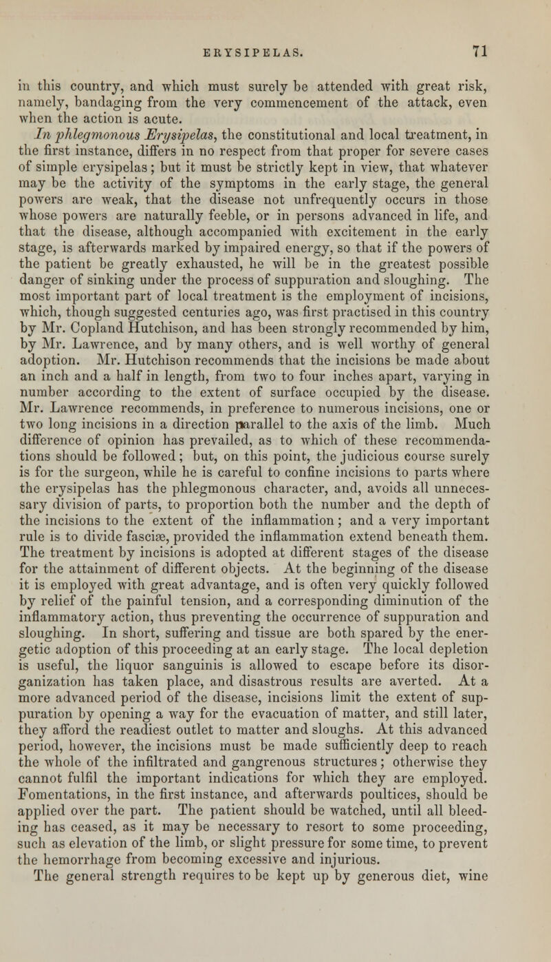 in this country, and which must surely be attended with great risk, namely, bandaging from the very commencement of the attack, even when the action is acute. In phlegmonous Erysipelas, the constitutional and local treatment, in the first instance, differs in no respect from that proper for severe cases of simple erysipelas; but it must be strictly kept in view, that whatever may be the activity of the symptoms in the early stage, the general powers are weak, that the disease not unfrequently occurs in those whose powers are naturally feeble, or in persons advanced in life, and that the disease, although accompanied with excitement in the early stage, is afterwards marked by impaired energy, so that if the powers of the patient be greatly exhausted, he will be in the greatest possible danger of sinking under the process of suppuration and sloughing. The most important part of local treatment is the employment of incisions, which, though suggested centuries ago, was first practised in this country by Mr. Copland Hutchison, and has been strongly recommended by him, by Mr. Lawrence, and by many others, and is well worthy of general adoption. Mr. Hutchison recommends that the incisions be made about an inch and a half in length, from two to four inches apart, varying in number according to the extent of surface occupied by the disease. Mr. Lawrence recommends, in preference to numerous incisions, one or two long incisions in a direction parallel to the axis of the limb. Much difference of opinion has prevailed, as to which of these recommenda- tions should be followed; but, on this point, the judicious course surely is for the surgeon, while he is careful to confine incisions to parts where the erysipelas has the phlegmonous character, and, avoids all unneces- sary division of parts, to proportion both the number and the depth of the incisions to the extent of the inflammation; and a very important rule is to divide fasciae, provided the inflammation extend beneath them. The treatment by incisions is adopted at different stages of the disease for the attainment of different objects. At the beginning of the disease it is employed with great advantage, and is often very quickly followed by relief of the painful tension, and a corresponding diminution of the inflammatory action, thus preventing the occurrence of suppuration and sloughing. In short, suffering and tissue are both spared by the ener- getic adoption of this proceeding at an early stage. The local depletion is useful, the liquor sanguinis is allowed to escape before its disor- ganization has taken place, and disastrous results are averted. At a more advanced period of the disease, incisions limit the extent of sup- puration by opening a way for the evacuation of matter, and still later, they afford the readiest outlet to matter and sloughs. At this advanced period, however, the incisions must be made sufficiently deep to reach the Avhole of the infiltrated and gangrenous structures; otherwise they cannot fulfil the important indications for which they are employed. Fomentations, in the first instance, and afterwards poultices, should be applied over the part. The patient should be watched, until all bleed- ing has ceased, as it may be necessary to resort to some proceeding, such as elevation of the limb, or slight pressure for some time, to prevent the hemorrhage from becoming excessive and injurious. The general strength requires to be kept up by generous diet, wine