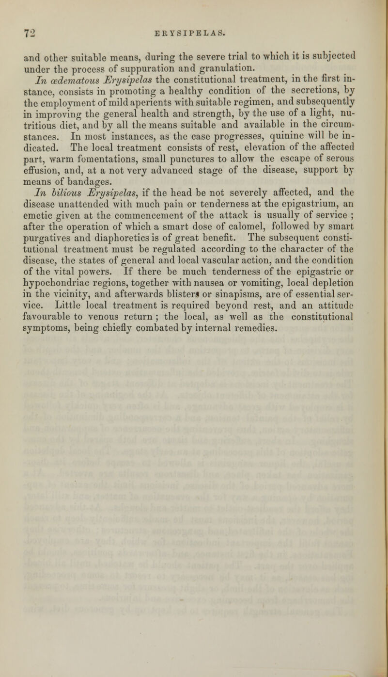 and other suitable means, during the severe trial to which it is subjected under the process of suppuration and granulation. In oedematous Erysipelas the constitutional treatment, in the first in- stance, consists in promoting a healthy condition of the secretions, by the employment of mild aperients with suitable regimen, and subsequently in improving the general health and strength, by the use of a light, nu- tritious diet, and by all the means suitable and available in the circum- stances. In most instances, as the case progresses, quinine will be in- dicated. The local treatment consists of rest, elevation of the affected part, warm fomentations, small punctures to allow the escape of serous effusion, and, at a not very advanced stage of the disease, support by means of bandages. In bilious Erysipelas, if the head be not severely affected, and the disease unattended with much pain or tenderness at the epigastrium, an emetic given at the commencement of the attack is usually of service ; after the operation of which a smart dose of calomel, followed by smart purgatives and diaphoretics is of great benefit. The subsequent consti- tutional treatment must be regulated according to the character of the disease, the states of general and local vascular action, and the condition of the vital powers. If there be much tenderness of the epigastric or hypochondriac regions, together with nausea or vomiting, local depletion in the vicinity, and afterwards blisters or sinapisms, are of essential ser- vice. Little local treatment is required beyond rest, and an attitude favourable to venous return ; the local, as well as the constitutional symptoms, being chiefly combated by internal remedies.