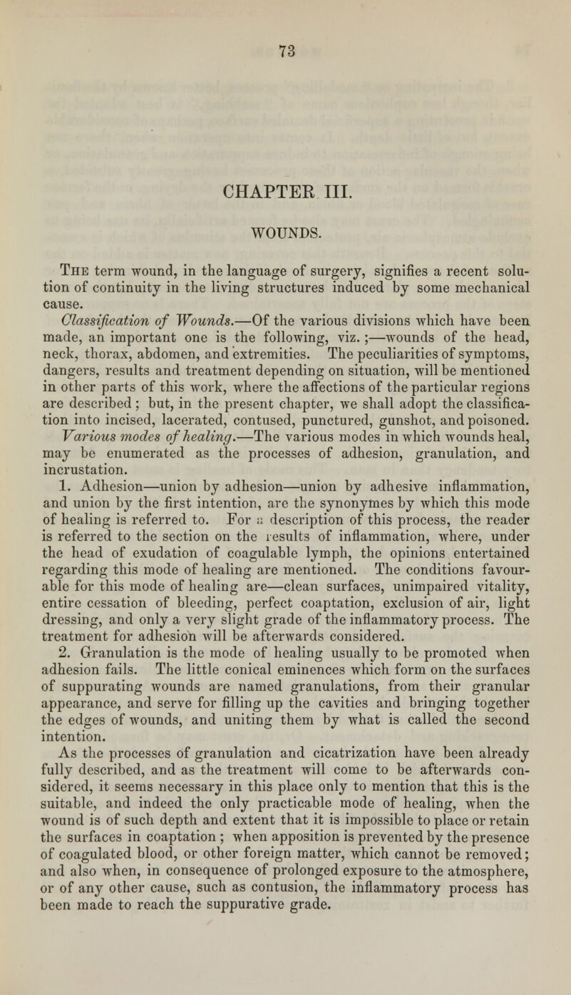 CHAPTER III. WOUNDS. The term wound, in the language of surgery, signifies a recent solu- tion of continuity in the living structures induced by some mechanical cause. Classification of Wounds.—Of the various divisions which have been made, an important one is the following, viz.;—wounds of the head, neck, thorax, abdomen, and extremities. The peculiarities of symptoms, dangers, results and treatment depending on situation, will be mentioned in other parts of this work, where the affections of the particular regions are described; but, in the present chapter, we shall adopt the classifica- tion into incised, lacerated, contused, punctured, gunshot, and poisoned. Various modes of healing.—The various modes in which wounds heal, may be enumerated as the processes of adhesion, granulation, and incrustation. 1. Adhesion—union by adhesion—union by adhesive inflammation, and union by the first intention, are the synonymes by which this mode of healing is referred to. For ;; description of this process, the reader is referred to the section on the results of inflammation, where, under the head of exudation of coagulable lymph, the opinions entertained regarding this mode of healing are mentioned. The conditions favour- able for this mode of healing are—clean surfaces, unimpaired vitality, entire cessation of bleeding, perfect coaptation, exclusion of air, light dressing, and only a very slight grade of the inflammatory process. The treatment for adhesion will be afterwards considered. 2. Granulation is the mode of healing usually to be promoted when adhesion fails. The little conical eminences which form on the surfaces of suppurating wounds are named granulations, from their granular appearance, and serve for filling up the cavities and bringing together the edges of wounds, and uniting them by what is called the second intention. As the processes of granulation and cicatrization have been already fully described, and as the treatment will come to be afterwards con- sidered, it seems necessary in this place only to mention that this is the suitable, and indeed the only practicable mode of healing, when the wound is of such depth and extent that it is impossible to place or retain the surfaces in coaptation ; when apposition is prevented by the presence of coagulated blood, or other foreign matter, which cannot be removed; and also when, in consequence of prolonged exposure to the atmosphere, or of any other cause, such as contusion, the inflammatory process has been made to reach the suppurative grade.