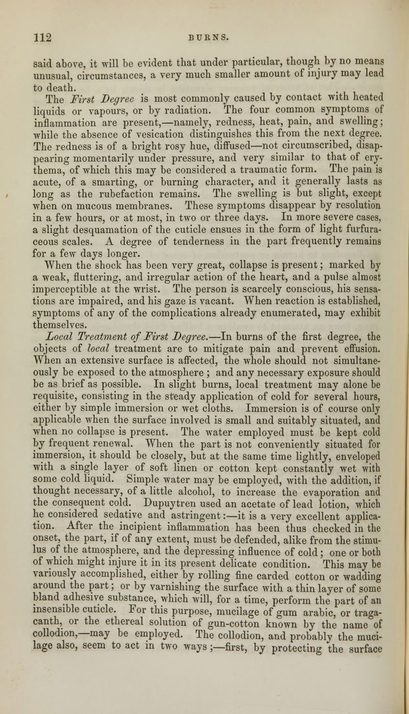 said above, it will be evident that under particular, though by no means unusual, circumstances, a very much smaller amount of injury may lead to death. The First Degree is most commonly caused by contact with heated liquids or vapours, or by radiation. The four common symptoms of inflammation are present,—namely, redness, heat, pain, and swelling; while the absence of vesication distinguishes this from the next degree. The redness is of a bright rosy hue, diffused—not circumscribed, disap- pearing momentarily under pressure, and very similar to that of ery- thema, of which this may be considered a traumatic form. The pain is acute, of a smarting, or burning character, and it generally lasts as long as the rubefaction remains. The swelling is but slight, except when on mucous membranes. These symptoms disappear by resolution in a few hours, or at most, in two or three days. In more severe cases, a slight desquamation of the cuticle ensues in the form of light furfura- ceous scales. A degree of tenderness in the part frequently remains for a few days longer. When the shock has been very great, collapse is present; marked by a weak, fluttering, and irregular action of the heart, and a pulse almost imperceptible at the wrist. The person is scarcely conscious, his sensa- tions are impaired, and his gaze is vacant. When reaction is established, symptoms of any of the complications already enumerated, may exhibit themselves. Local Treatment of First Degree.—In burns of the first degree, the objects of local treatment are to mitigate pain and prevent effusion. When an extensive surface is affected, the whole should not simultane- ously be exposed to the atmosphere ; and any necessary exposure should be as brief as possible. In slight burns, local treatment may alone be requisite, consisting in the steady application of cold for several hours, either by simple immersion or Avet cloths. Immersion is of course only applicable when the surface involved is small and suitably situated, and when no collapse is present. The water employed must be kept cold by frequent renewal. When the part is not conveniently situated for immersion, it should be closely, but at the same time lightly, enveloped with a single layer of soft linen or cotton kept constantly wet with some cold liquid. Simple water may be employed, with the addition, if thought necessary, of a little alcohol, to increase the evaporation and the consequent cold. Dupuytren used an acetate of lead lotion, which he considered sedative and astringent:—it is a very excellent applica- tion. After the incipient inflammation has been thus checked in the onset, the part, if of any extent, must be defended, alike from the stimu- lus of the atmosphere, and the depressing influence of cold; one or both of which might injure it in its present delicate condition. This may be variously accomplished, either by rolling fine carded cotton or wadding around the part; or by varnishing the surface with a thin layer of some bland adhesive substance, which will, for a time, perform the part of an insensible cuticle. For this purpose, mucilage of gum arabic, or traga- canth, or the ethereal solution of gun-cotton known by the name of collodion,—may be employed. The collodion, and probably the muci- lage also, seem to act in two ways ;—first, by protecting the surface