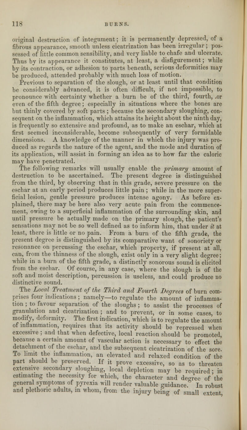 original destruction of integument; it is permanently depressed, of a fibrous appearance, smooth unless cicatrization has been irregular; pos- sessed of little common sensibility, and very liable to chafe and ulcerate. Thus by its appearance it constitutes, at least, a disfigurement; while by its contraction, or adhesion to parts beneath, serious deformities may be produced, attended probably with much loss of motion. Previous to separation of the slough, or at least until that condition be considerably advanced, it is often difficult, if not impossible, to pronounce with certainty whether a burn be of the third, fourth, .or even of the fifth degree; especially in situations where the bones are but thinly covered by soft parts ; because the secondary sloughing, con- sequent on the inflammation, which attains its height about the ninth day, is frequently so extensive and profound, as to make an eschar, which at first seemed inconsiderable, become subsequently of very formidable dimensions. A knowledge of the manner in which the injury was pro- duced as regards the nature of the agent, and the mode and duration of its application, will assist in forming an idea as to how far the caloric may have penetrated. The following remarks will usually enable the primary amount of destruction to be ascertained. The present degree is distinguished from the third, by observing that in this grade, severe pressure on the eschar at an early period produces little pain; while in the more super- ficial lesion, gentle pressure produces intense agony. As before ex- plained, there may be here also very acute pain from the commence- ment, owing to a superficial inflammation of the surrounding skin, and until pressure be actually made on the primary slough, the patient's sensations may not be so well defined as to inform him, that under it at least, there is little or no pain. From a burn of the fifth grade, the present degree is distinguished by its comparative want of sonoriety or resonance on percussing the eschar, which property, if present at all, can, from the thinness of the slough, exist only in a very slight degree; while in a burn of the fifth grade, a distinctly sonorous sound is elicited from the eschar. Of course, in any case, where the slough is of the soft and moist description, percussion is useless, and could produce no distinctive sound. The Local Treatment of the Third and Fourth Degrees of burn com- prises four indications; namely—to regulate the amount of inflamma- tion ; to favour separation of the sloughs ; to assist the processes of granulation and cicatrization ; and to prevent, or in some cases, to modify, deformity. The first indication, which is to regulate the amount of inflammation, requires that its activity should be repressed when excessive ; and that when defective, local reaction should be promoted, because a certain amount of vascular action is necessary to effect the detachment of the eschar, and the subsequent cicatrization of the sore. To limit the inflammation, an elevated and relaxed condition of the part should be preserved. If it prove excessive, so as to threaten extensive secondary sloughing, local depletion may be required; in estimating the necessity for which, the character and degree of the general symptoms of pyrexia will render valuable guidance.0 In robust and plethoric adults, in whom, from the injury being of small extent