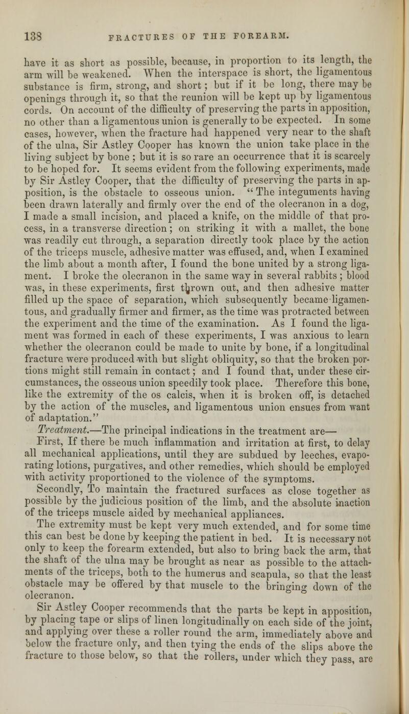 have it as short as possible, because, in proportion to its length, the arm will be weakened. When the interspace is short, the ligamentous substance is firm, strong, and short; but if it be long, there may be openings through it, so that the reunion will be kept up by ligamentous cords. On account of the difficulty of preserving the parts in apposition, no other than a ligamentous union is generally to be expected. In some cases, however, when the fracture had happened very near to the shaft of the ulna, Sir Astley Cooper has known the union take place in the living subject by bone ; but it is so rare an occurrence that it is scarcely to be hoped for. It seems evident from the following experiments, made by Sir Astley Cooper, that the difficulty of preserving the parts in ap- position, is the obstacle to osseous union.  The integuments having been drawn laterally and firmly over the end of the olecranon in a dog, I made a small incision, and placed a knife, on the middle of that pro- cess, in a transverse direction; on striking it with a mallet, the bone was readily cut through, a separation directly took place by the action of the triceps muscle, adhesive matter Avas effused, and, when I examined the limb about a month after, I found the bone united by a strong liga- ment. I broke the olecranon in the same way in several rabbits ; blood was, in these experiments, first thrown out, and then adhesive matter filled up the space of separation, which subsequently became ligamen- tous, and gradually firmer and firmer, as the time was protracted between the experiment and the time of the examination. As I found the liga- ment was formed in each of these experiments, I was anxious to learn whether the olecranon could be made to unite by bone, if a longitudinal fracture were produced with but slight obliquity, so that the broken por- tions might still remain in contact; and I found that, under these cir- cumstances, the osseous union speedily took place. Therefore this bone, like the extremity of the os calcis, when it is broken off, is detached by the action of the muscles, and ligamentous union ensues from want of adaptation. Treatment.—The principal indications in the treatment are— First, If there be much inflammation and irritation at first, to delay all ^ mechanical applications, until they are subdued by leeches, evapo- rating lotions, purgatives, and other remedies, which should be employed with activity proportioned to the violence of the symptoms. Secondly, To maintain the fractured surfaces as close together as possible by the judicious position of the limb, and the absolute inaction of the triceps muscle aided by mechanical appliances. The extremity must be kept very much extended, and for some time this can best be done by keeping the patient in bed. It is necessary not only to keep the forearm extended, but also to bring back the arm, that the shaft of the ulna may be brought as near as possible to the attach- ments of the triceps, both to the humerus and scapula, so that the least obstacle may be offered by that muscle to the bringing down of the olecranon. Sir Astley Cooper recommends that the parts be kept in apposition, by placing tape or slips of linen longitudinally on each side of the joint, and applying over these a roller round the arm, immediately above and below the fracture only, and then tying the ends of the slips above the fracture to those below, so that the rollers, under which they pass, are
