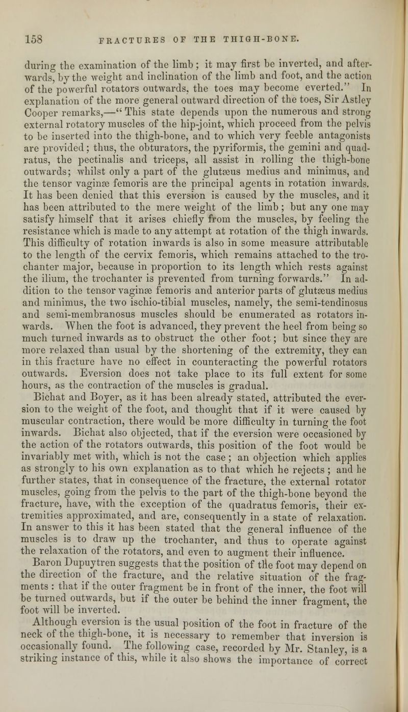 during the examination of the limb; it may first be inverted, and after- wards, by the weight and inclination of the limb and foot, and the action of the powerful rotators outwards, the toes may become everted. In explanation of the more general outward direction of the toes, Sir Astley Cooper remarks,— This state depends upon the numerous and strong external rotatory muscles of the hip-joint, which proceed from the pelvis to be inserted into the thigh-bone, and to which very feeble antagonists are provided; thus, the obturators, the pyriformis, the gemini and quad- ratus, the pectinalis and triceps, all assist in rolling the thigh-bone outwards; whilst only a part of the gluteus medius and minimus, and the tensor vaginre femoris are the principal agents in rotation inwards. It has been denied that this eversion is caused by the muscles, and it has been attributed to the mere weight of the limb; but any one may satisfy himself that it arises chiefly from the muscles, by feeling the resistance which is made to any attempt at rotation of the thigh inwards. This difficulty of rotation inwards is also in some measure attributable to the length of the cervix femoris, which remains attached to the tro- chanter major, because in proportion to its length which rests against the ilium, the trochanter is prevented from turning forwards. In ad- dition to the tensor vaginoe femoris and anterior parts of glutoeus medius and minimus, the two ischio-tibial muscles, namely, the semi-tendinosus and semi-membranosus muscles should be enumerated as rotators in- wards. When the foot is advanced, they prevent the heel from being so much turned inwards as to obstruct the other foot; but since they are more relaxed than usual by the shortening of the extremity, they can in this fracture have no effect in counteracting the powerful rotators outwards. Eversion does not take place to its full extent for some hours, as the contraction of the muscles is gradual. Bichat and Boyer, as it has been already stated, attributed the ever- sion to the weight of the foot, and thought that if it were caused by muscular contraction, there would be more difficulty in turning the foot inwards. Bichat also objected, that if the eversion were occasioned by the action of the rotators outwards, this position of the foot would be invariably met with, which is not the case ; an objection which applies as strongly to his own explanation as to that which he rejects ; and he further states, that in consequence of the fracture, the external rotator muscles, going from the pelvis to the part of the thigh-bone beyond the fracture, have, with the exception of the quadratus femoris, their ex- tremities approximated, and are, consequently in a state of relaxation. In answer to this it has been stated that the general influence of the muscles is to draw up the trochanter, and thus to operate against the relaxation of the rotators, and even to augment their influence. Baron Dupuy tren suggests that the position of tile foot may depend on the direction of the fracture, and the relative situation of the frag- ments : that if the outer fragment be in front of the inner, the foot will be turned outwards, but if the outer be behind the inner fragment, the foot will be inverted. Although eversion is the usual position of the foot in fracture of the neck of the thigh-bone, it is necessary to remember that inversion is occasionally found. The following case, recorded by Mr. Stanley, is a striking instance of this, while it also shows the importance of correct
