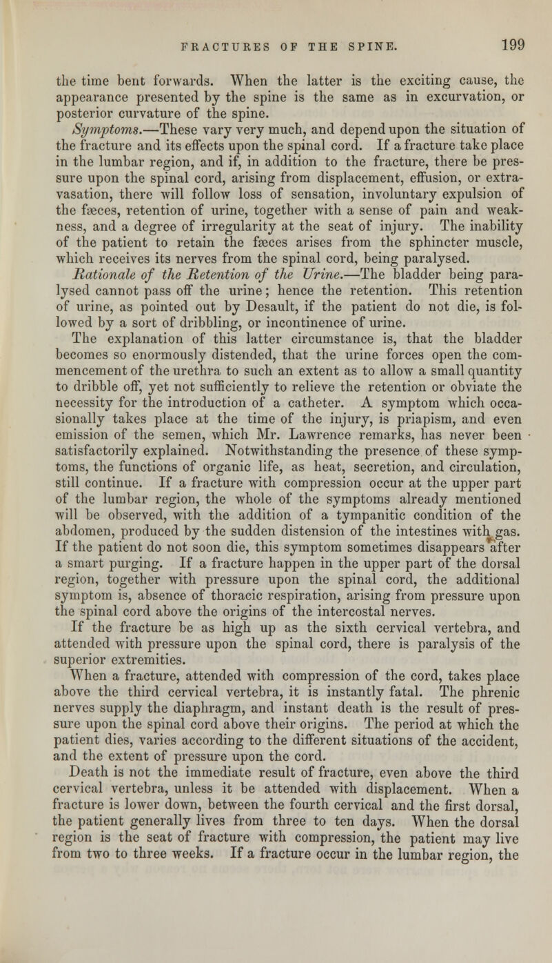 the time bent forwards. When the latter is the exciting cause, the appearance presented by the spine is the same as in excurvation, or posterior curvature of the spine. Symptoms.—These vary very much, and depend upon the situation of the fracture and its effects upon the spinal cord. If a fracture take place in the lumbar region, and if, in addition to the fracture, there be pres- sure upon the spinal cord, arising from displacement, effusion, or extra- vasation, there will follow loss of sensation, involuntary expulsion of the faeces, retention of urine, together with a sense of pain and weak- ness, and a degree of irregularity at the seat of injury. The inability of the patient to retain the faeces arises from the sphincter muscle, which receives its nerves from the spinal cord, being paralysed. Rationale of the Retention of the Urine.—The bladder being para- lysed cannot pass off the urine; hence the retention. This retention of urine, as pointed out by Desault, if the patient do not die, is fol- lowed by a sort of dribbling, or incontinence of urine. The explanation of this latter circumstance is, that the bladder becomes so enormously distended, that the urine forces open the com- mencement of the urethra to such an extent as to allow a small quantity to dribble off, yet not sufficiently to relieve the retention or obviate the necessity for the introduction of a catheter. A symptom which occa- sionally takes place at the time of the injury, is priapism, and even emission of the semen, which Mr. Lawrence remarks, has never been satisfactorily explained. Notwithstanding the presence of these symp- toms, the functions of organic life, as heat, secretion, and circulation, still continue. If a fracture with compression occur at the upper part of the lumbar region, the whole of the symptoms already mentioned will be observed, with the addition of a tympanitic condition of the abdomen, produced by the sudden distension of the intestines with gas. If the patient do not soon die, this symptom sometimes disappears after a smart purging. If a fracture happen in the upper part of the dorsal region, together with pressure upon the spinal cord, the additional symptom is, absence of thoracic respiration, arising from pressure upon the spinal cord above the origins of the intercostal nerves. If the fracture be as high up as the sixth cervical vertebra, and attended with pressure upon the spinal cord, there is paralysis of the superior extremities. When a fracture, attended with compression of the cord, takes place above the third cervical vertebra, it is instantly fatal. The phrenic nerves supply the diaphragm, and instant death is the result of pres- sure upon the spinal cord above their origins. The period at which the patient dies, varies according to the different situations of the accident, and the extent of pressure upon the cord. Death is not the immediate result of fracture, even above the third cervical vertebra, unless it be attended with displacement. When a fracture is lower down, between the fourth cervical and the first dorsal, the patient generally lives from three to ten days. When the dorsal region is the seat of fracture with compression, the patient may live from two to three weeks. If a fracture occur in the lumbar region, the