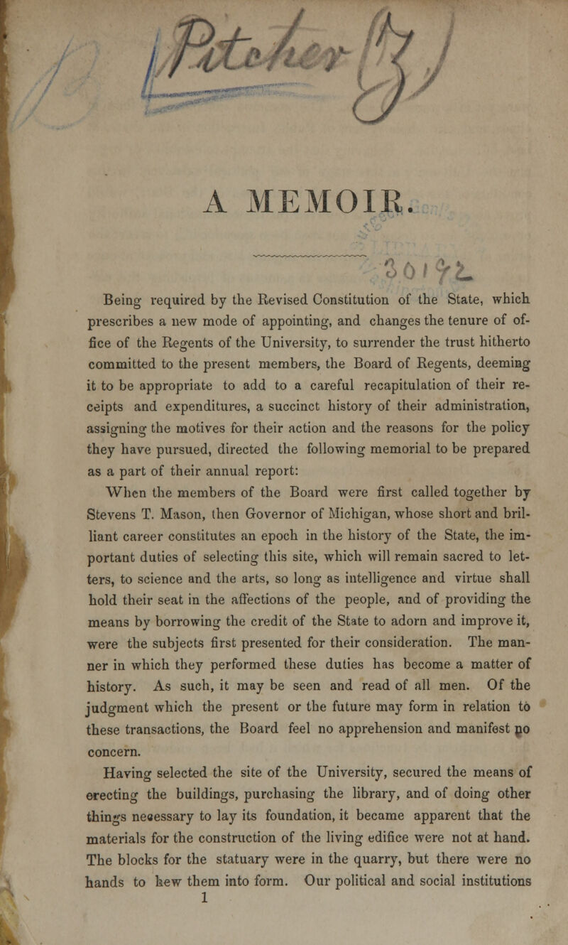 A MEMOIR. Being required by the Revised Constitution of the State, which prescribes a new mode of appointing, and changes the tenure of of- fice of the Regents of the University, to surrender the trust hitherto committed to the present members, the Board of Regents, deeming it to be appropriate to add to a careful recapitulation of their re- ceipts and expenditures, a succinct history of their administration, assigning the motives for their action and the reasons for the policy they have pursued, directed the following memorial to be prepared as a part of their annual report: When the members of the Board were first called together by Stevens T. Mason, then Governor of Michigan, whose short and bril- liant career constitutes an epoch in the history of the State, the im- portant duties of selecting this site, which will remain sacred to let- ters, to science and the arts, so long as intelligence and virtue shall hold their seat in the affections of the people, and of providing the means by borrowing the credit of the State to adorn and improve it, were the subjects first presented for their consideration. The man- ner in which they performed these duties has become a matter of history. As such, it may be seen and read of all men. Of the judgment which the present or the future may form in relation to these transactions, the Board feel no apprehension and manifest no concern. Having selected the site of the University, secured the means of erecting the buildings, purchasing the library, and of doing other things necessary to lay its foundation, it became apparent that the materials for the construction of the living edifice were not at hand. The blocks for the statuary were in the quarry, but there were no hands to hew them into form. Our political and social institutions