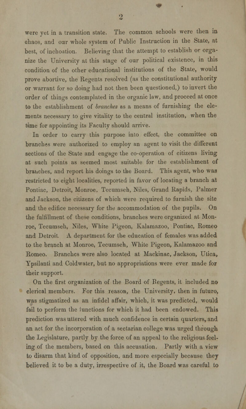 were yet in a transition state. The common schools were then in Ghaos, and oar whole system of Public Instruction in the State, at best, of inchoation. Believing that the attempt to establish or orga- nize the University at this stage of our political existence, in this condition of the other educational institutions of the State, would prove abortive, the Regents resolved (as the constitutional authority or warrant for so doing had not then been questioned,) to invert the order of things contemplated in the organic law, and proceed at once to the establishment of branches as a means of furnishing the ele- ments necessary to give vitality to the central institution, when the time for appointing its Faculty should arrive. In order to carry this purpose into effect, the committee on branches were authorized to employ an agent to visit the different sections of the State and engage the co-operation of citizens living at such points as seemed most suitable for the establishment of branches, and report his doings to the Board. This agent, who was restricted to eight localities, reported in favor of locating a branch at Pontiac, Detroit, Monroe. Tecumseh, Niles, Grand Rapids, Palmer and Jackson, the citizens of which were required to furnish the site and the edifice necessary for the accommodation of the pupils. On the fulfillment of these conditions, branches were organized at Mon- roe, Tecumseh, Niles, White Pigeon, Kalamazoo, Pontiac, Romeo and Detroit. A department for the education of females was added to the branch at Monroe, Tecumseh, White Pigeon, Kalamazoo and Romeo. Branches were also located at Mackinac, Jackson, Utica, Ypsilanti and Coldwater, but no appropriations were ever made for their support. On the first organization of the Board of Begents, it included no clerical members. For this reason, the University, then in futuro, was stigmatized as an infidel affair, which, it was predicted, would fail to perform the Iunctions for which it had been endowed. This prediction was uttered with much confidence in certain quarters, and an act for the incorporation of a sectarian college was urged through the Legislature, partly by the force of an appeal to the religious feel- ing of the members, based on this accusation. Partly with a view to disarm that kind of opposition, and more especially because they believed it to be a duty, irrespective of it, the Board was careful to