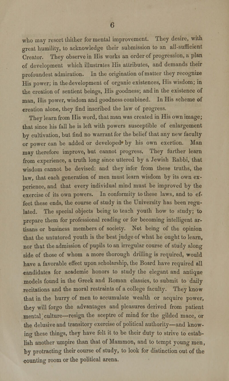 who may resort thither for mental improvement. They desire, with great humility, to acknowledge their submission to an all-sufficient Creator. They observe in His works an order of progression, a plan of development which illustrates His attributes, and demands their profoundest admiration. In the origination of matter they recognize His power; in the development of organic existences, His wisdom; in the creation of sentient beings, His goodness; and in the existence of man, His power, wisdom and goodness combined. In His scheme of creation alone, they find inscribed the law of progress. They learn from His word, that man was created in His own image; that since his fall he is left with powers susceptible of enlargement by cultivation, but find no warrant for the belief that any new faculty or power can be added or developed* by his own exertion. Man may therefore improve, but cannot progress. They further learn from experience, a truth long since uttered by a Jewish Rabbi, that wisdom cannot be devised: and they infer from these truths, the law, that each generation of men must learn wisdom by its own ex- perience, and that every individual mind must be improved by the exercise of its own powers. In conformity to these laws, and to ef- fect these ends, the course of study in the University has been regu- lated. The special objects being to teach youth how to study; to prepare them for professional reading or for becoming intelligent ar- tisans or business members of society. Not being of the opinion that the untutored youth is the best judge of what he ought to learn, nor that the admission of pupils to an irregular course of study along side of those of whom a more thorough drilling is required, would have a favorable effect upon scholarship, the Board have required all candidates for academic honors to study the elegant and antique models found in the Greek and Roman classics, to submit to daily recitations and the moral restraints of a college faculty. They know that in the hurry of men to accumulate wealth or acquire power, they will forgo the advantages and pleasures derived from patient mental;culture—resign the sceptre of mind for the gilded mace, or the delusive and transitory exercise of political authority—and know- ing these things, they have felt it to be their duty to strive to estab- lish another umpire than that of Mammon, and to tempt young men, by protracting their course of study, to look for distinction out of the counting room or the political arena.