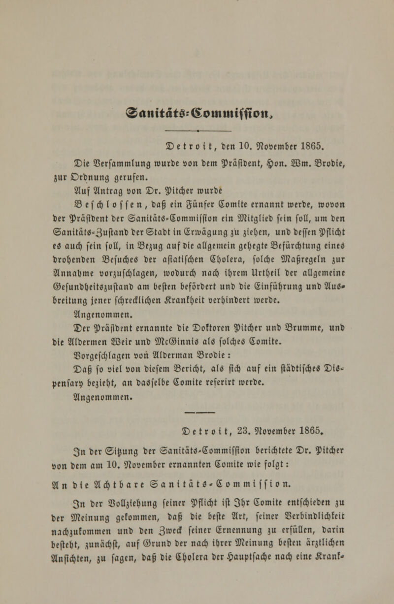 Die Sßerfammlung würbe »on bem ^räfibent, $on. 2Bm. 33robie, jur Drbnung gerufen. Stuf Antrag »on Dr. $itd)er reurbe 53 e f d) 1 o f f e n , bafj ein günfer Gomlte ernannt »erbe, rootton ber ^räfibent ber ©anität$=Sommif|ton ein Sttitglieb fein foü, um ben ©anitä tä^ufanb ^« ©tabt in (Erwägung jü Rieben, unb beffen $flid>t ti aud) fein füll, in 23ejug auf bie allgemein gehegte 23efürd)tung eineö brobenben 33cfud)eä ber aftatifeben (Ebolera, folebe 9J?afjregeIn jur 2lnnabme Dor3ufd)Iagen, rooburd) nad) ifyrem Urtbeil ber allgemeine ©efunbbeitsjuftanb am beften beförbert unb bie (Einführung unb 2luä» breitung jener fd)redltd)en .Jlranfbeit »erbinbert »erbe. Angenommen. £cr ^)rä|lbent ernannte bie Doftoren $itd)er unb Srumrne, unb bie Sllbermen 2ßeir unb 9Jic©inniä alö foldjeö (Somite. Sßorgefd)lagen »on Sllberman Srobie: Da§ fo siel »on biefem 53erid)t, alö fid) auf ein fiäbtifd)e3 Di$* penfarp bejiebt, an baäfelbe Somite referirt »erbe. Angenommen. Detroit, 23. November 1865. 3n ber ©ijjung ber ©anitätd'Sommiffton berichtete Dr. $itcfcer oon bem am 10. 9?o»ember ernannten Somite wie folgt: 21 n bie 21 d) t b a r e ©anitatä-Sommiffion. 3n ber SJoüjiebung feiner <PfIid)t ift 3b,r Gomite entfdjieben ju ber Meinung gefommen, bafj bie befte 2lrr, feiner 23erbinblid)feic tud^ufommcn unb ben ^vozd feiner (Ernennung ju erfüllen, barin beftebt, junäcbft, auf ©runb ber nad) ibrer Meinung beften ärjtlic&en 2lnßd)ten, ju fagen, bafj bie (Spolera ber £auptfacbe nad) eine Äranf-