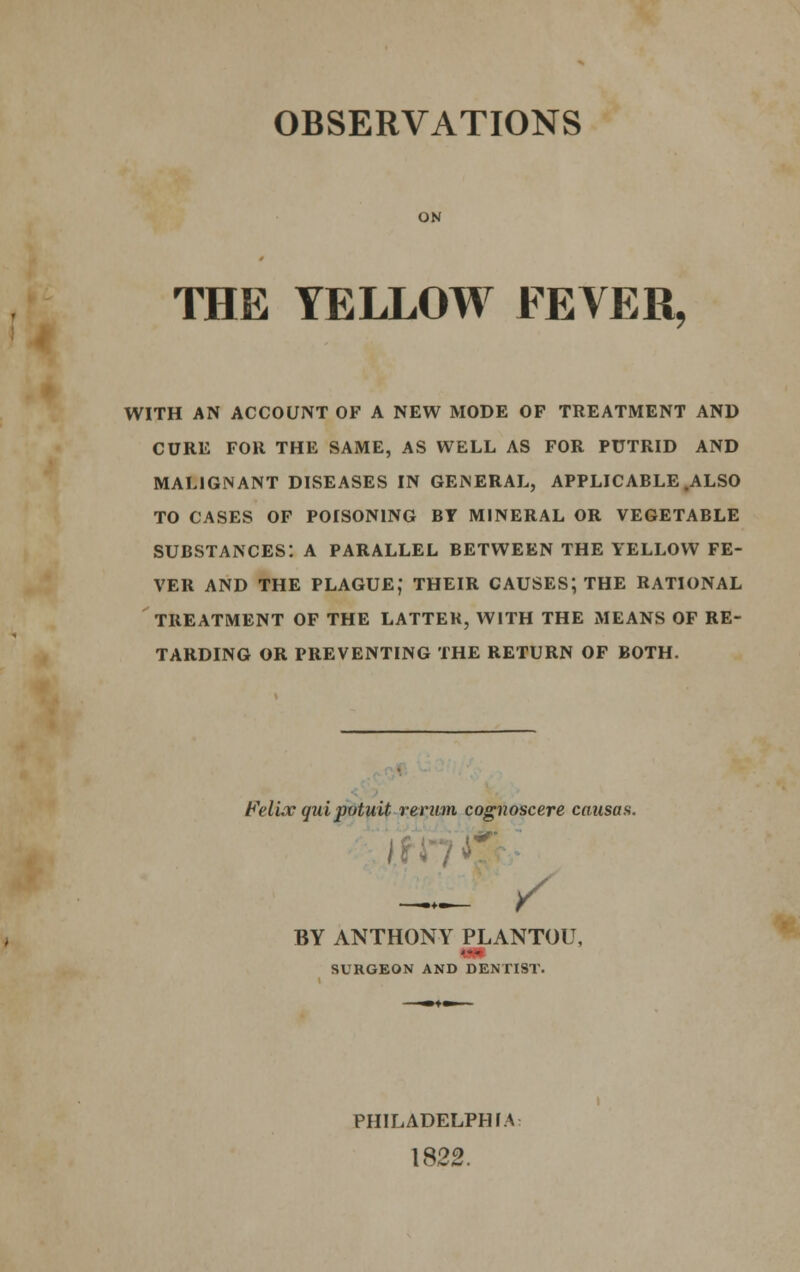OBSERVATIONS ON THE YELLOW FEVER, WITH AN ACCOUNT OF A NEW MODE OF TREATMENT AND CURE FOR THE SAME, AS WELL AS FOR PUTRID AND MALIGNANT DISEASES IN GENERAL, APPLICABLE .ALSO TO CASES OF POISONING BY MINERAL OR VEGETABLE SUBSTANCES: A PARALLEL BETWEEN THE YELLOW FE- VER AND THE PLAGUE, THEIR CAUSES; THE RATIONAL TREATMENT OF THE LATTER, WITH THE MEANS OF RE- TARDING OR PREVENTING THE RETURN OF BOTH. Felice quipotuit renun cognoscere causas. / BY ANTHONY PLANTOU, ... SURGEON AND DENTIST. PHILADELPHIA 1822.